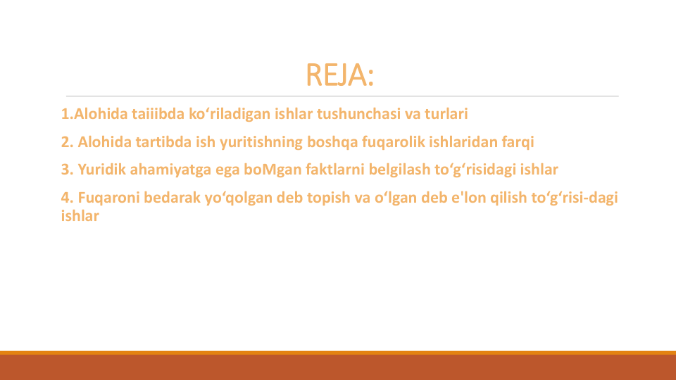 REJA:
1.Alohida taiiibda ko‘riladigan ishlar tushunchasi va turlari
2. Alohida tartibda ish yuritishning boshqa fuqarolik ishlaridan farqi
3. Yuridik ahamiyatga ega boMgan faktlarni belgilash to‘g‘risidagi ishlar
4. Fuqaroni bedarak yo‘qolgan deb topish va o‘lgan deb e'lon qilish to‘g‘risi-dagi
ishlar
