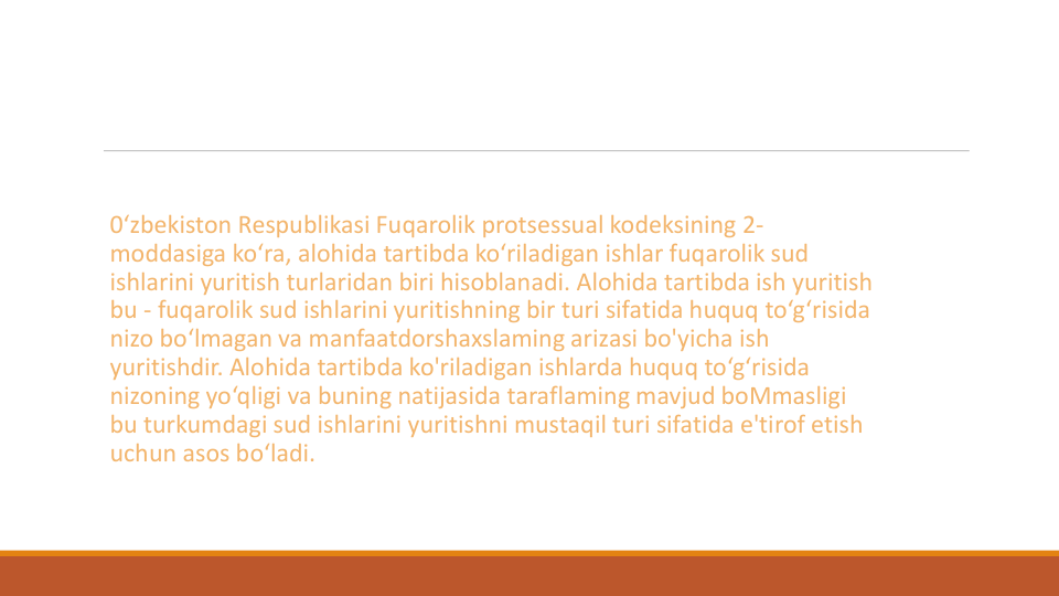 0‘zbekiston Respublikasi Fuqarolik protsessual kodeksining 2-
moddasiga ko‘ra, alohida tartibda ko‘riladigan ishlar fuqarolik sud
ishlarini yuritish turlaridan biri hisoblanadi. Alohida tartibda ish yuritish
bu - fuqarolik sud ishlarini yuritishning bir turi sifatida huquq to‘g‘risida
nizo bo‘lmagan va manfaatdorshaxslaming arizasi bo'yicha ish
yuritishdir. Alohida tartibda ko'riladigan ishlarda huquq to‘g‘risida
nizoning yo‘qligi va buning natijasida taraflaming mavjud boMmasligi
bu turkumdagi sud ishlarini yuritishni mustaqil turi sifatida e'tirof etish
uchun asos bo‘ladi.
