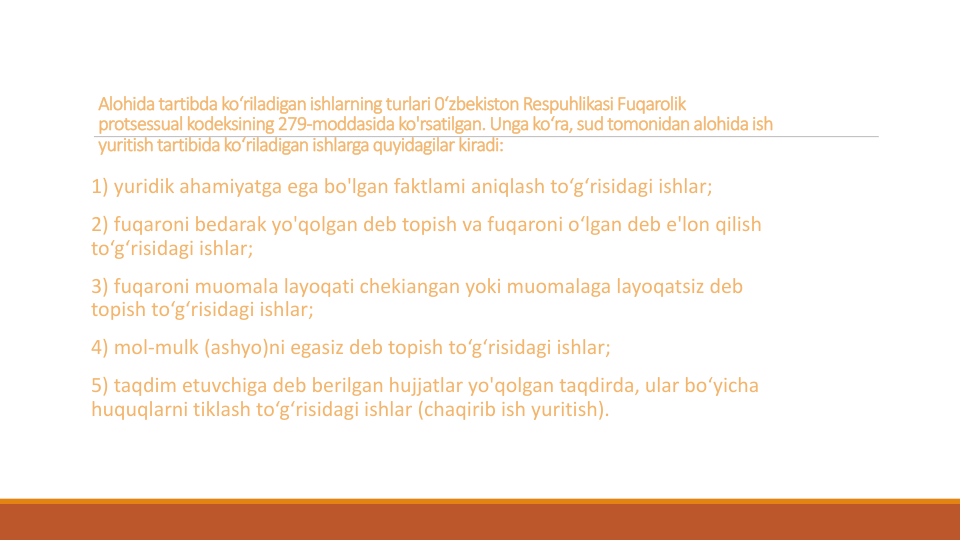 Alohidatartibda ko‘riladiganishlarning turlari 0‘zbekiston Respuhlikasi Fuqarolik
protsessual kodeksining279-moddasida ko'rsatilgan. Ungako‘ra, sud tomonidan alohidaish
yuritish tartibidako‘riladigan ishlarga quyidagilarkiradi:
1) yuridik ahamiyatga ega bo'lgan faktlami aniqlash to‘g‘risidagi ishlar;
2) fuqaroni bedarak yo'qolgan deb topish va fuqaroni o‘lgan deb e'lon qilish
to‘g‘risidagi ishlar;
3) fuqaroni muomala layoqati chekiangan yoki muomalaga layoqatsiz deb 
topish to‘g‘risidagi ishlar;
4) mol-mulk (ashyo)ni egasiz deb topish to‘g‘risidagi ishlar;
5) taqdim etuvchiga deb berilgan hujjatlar yo'qolgan taqdirda, ular bo‘yicha
huquqlarni tiklash to‘g‘risidagi ishlar (chaqirib ish yuritish).

