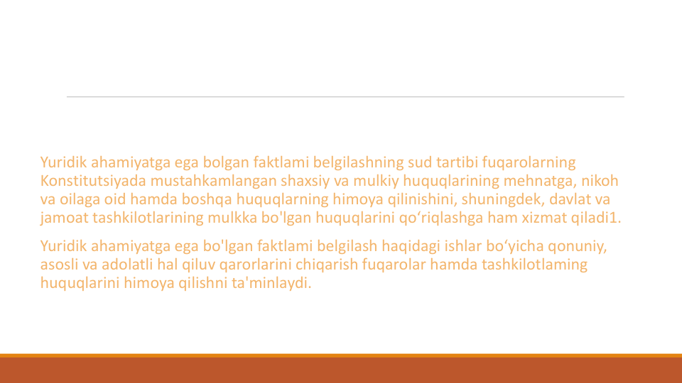 Yuridik ahamiyatga ega bolgan faktlami belgilashning sud tartibi fuqarolarning
Konstitutsiyada mustahkamlangan shaxsiy va mulkiy huquqlarining mehnatga, nikoh
va oilaga oid hamda boshqa huquqlarning himoya qilinishini, shuningdek, davlat va
jamoat tashkilotlarining mulkka bo'lgan huquqlarini qo‘riqlashga ham xizmat qiladi1.
Yuridik ahamiyatga ega bo'lgan faktlami belgilash haqidagi ishlar bo‘yicha qonuniy, 
asosli va adolatli hal qiluv qarorlarini chiqarish fuqarolar hamda tashkilotlaming
huquqlarini himoya qilishni ta'minlaydi.
