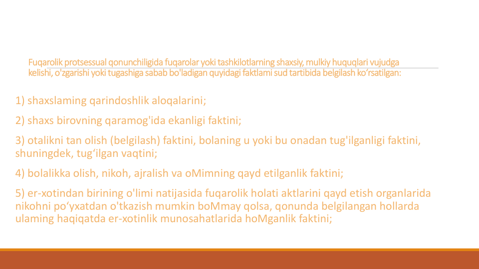 Fuqarolikprotsessual qonunchiligidafuqarolaryokitashkilotlarningshaxsiy, mulkiyhuquqlari vujudga
kelishi, o'zgarishi yoki tugashigasabab bo'ladiganquyidagi faktlami sud tartibida belgilash ko‘rsatilgan:
1) shaxslaming qarindoshlik aloqalarini;
2) shaxs birovning qaramog'ida ekanligi faktini;
3) otalikni tan olish (belgilash) faktini, bolaning u yoki bu onadan tug'ilganligi faktini, 
shuningdek, tug‘ilgan vaqtini;
4) bolalikka olish, nikoh, ajralish va oMimning qayd etilganlik faktini;
5) er-xotindan birining o'limi natijasida fuqarolik holati aktlarini qayd etish organlarida
nikohni po‘yxatdan o'tkazish mumkin boMmay qolsa, qonunda belgilangan hollarda
ulaming haqiqatda er-xotinlik munosahatlarida hoMganlik faktini;
