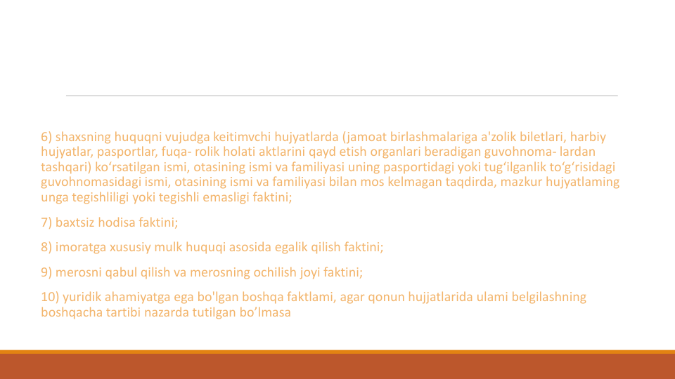 6) shaxsning huquqni vujudga keitimvchi hujyatlarda (jamoat birlashmalariga a'zolik biletlari, harbiy
hujyatlar, pasportlar, fuqa- rolik holati aktlarini qayd etish organlari beradigan guvohnoma- lardan
tashqari) ko‘rsatilgan ismi, otasining ismi va familiyasi uning pasportidagi yoki tug‘ilganlik to‘g‘risidagi
guvohnomasidagi ismi, otasining ismi va familiyasi bilan mos kelmagan taqdirda, mazkur hujyatlaming
unga tegishliligi yoki tegishli emasligi faktini;
7) baxtsiz hodisa faktini;
8) imoratga xususiy mulk huquqi asosida egalik qilish faktini;
9) merosni qabul qilish va merosning ochilish joyi faktini;
10) yuridik ahamiyatga ega bo'lgan boshqa faktlami, agar qonun hujjatlarida ulami belgilashning
boshqacha tartibi nazarda tutilgan bo’lmasa
