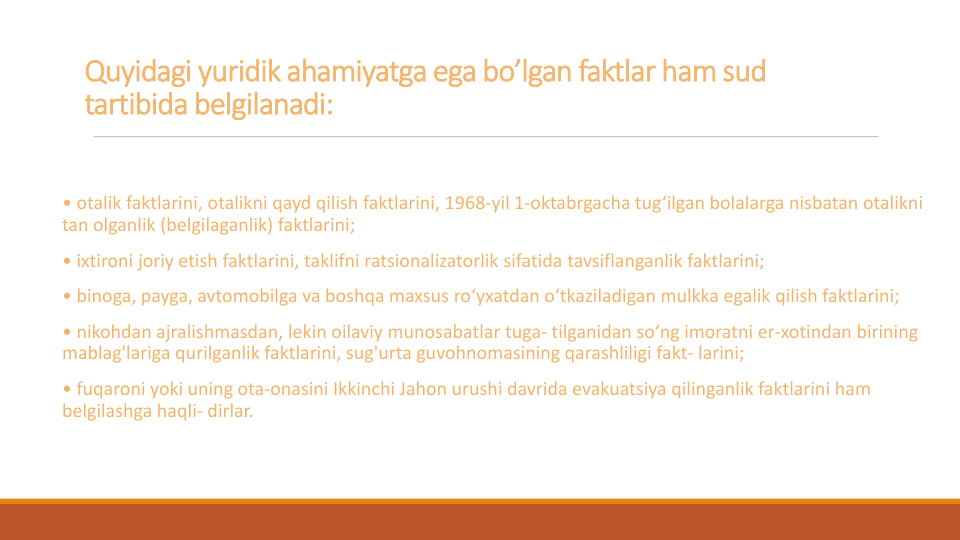 Quyidagi yuridik ahamiyatga ega bo’lgan faktlar ham sud
tartibida belgilanadi:
• otalik faktlarini, otalikni qayd qilish faktlarini, 1968-yil 1-oktabrgacha tug‘ilgan bolalarga nisbatan otalikni
tan olganlik (belgilaganlik) faktlarini;
• ixtironi joriy etish faktlarini, taklifni ratsionalizatorlik sifatida tavsiflanganlik faktlarini; 
• binoga, payga, avtomobilga va boshqa maxsus ro‘yxatdan o‘tkaziladigan mulkka egalik qilish faktlarini;
• nikohdan ajralishmasdan, lekin oilaviy munosabatlar tuga- tilganidan so‘ng imoratni er-xotindan birining
mablag'lariga qurilganlik faktlarini, sug'urta guvohnomasining qarashliligi fakt- larini;
• fuqaroni yoki uning ota-onasini Ikkinchi Jahon urushi davrida evakuatsiya qilinganlik faktlarini ham 
belgilashga haqli- dirlar.
