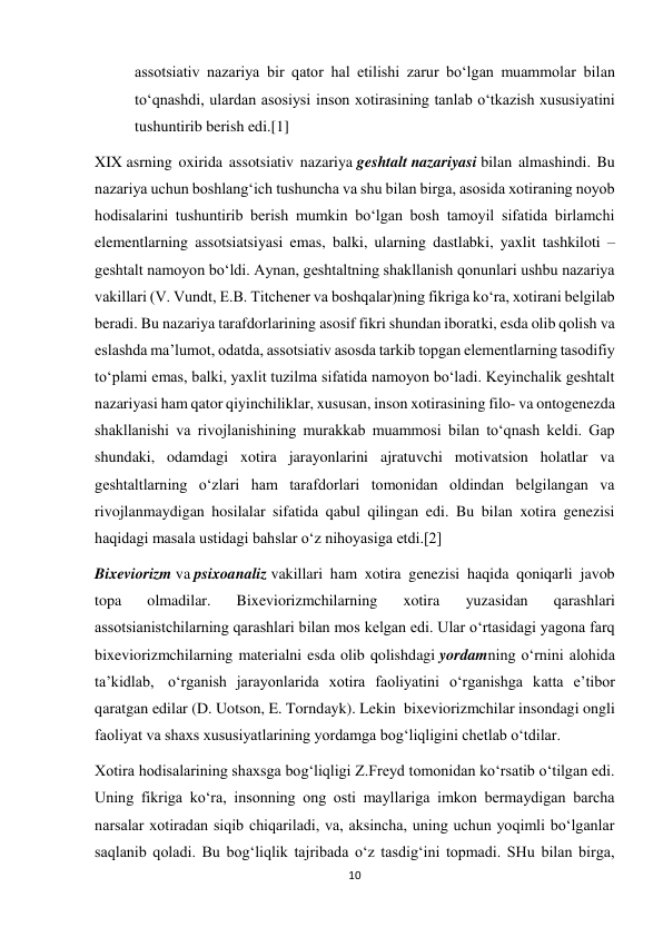 10 
 
assotsiativ nazariya bir qator hal etilishi zarur bo‘lgan muammolar bilan 
to‘qnashdi, ulardan asosiysi inson xotirasining tanlab o‘tkazish xususiyatini 
tushuntirib berish edi.[1] 
XIX asrning oxirida assotsiativ nazariya geshtalt nazariyasi bilan almashindi. Bu 
nazariya uchun boshlang‘ich tushuncha va shu bilan birga, asosida xotiraning noyob 
hodisalarini tushuntirib berish mumkin bo‘lgan bosh tamoyil sifatida birlamchi 
elementlarning assotsiatsiyasi emas, balki, ularning dastlabki, yaxlit tashkiloti – 
geshtalt namoyon bo‘ldi. Aynan, geshtaltning shakllanish qonunlari ushbu nazariya 
vakillari (V. Vundt, E.B. Titchener va boshqalar)ning fikriga ko‘ra, xotirani belgilab 
beradi. Bu nazariya tarafdorlarining asosif fikri shundan iboratki, esda olib qolish va 
eslashda ma’lumot, odatda, assotsiativ asosda tarkib topgan elementlarning tasodifiy 
to‘plami emas, balki, yaxlit tuzilma sifatida namoyon bo‘ladi. Keyinchalik geshtalt 
nazariyasi ham qator qiyinchiliklar, xususan, inson xotirasining filo- va ontogenezda 
shakllanishi va rivojlanishining murakkab muammosi bilan to‘qnash keldi. Gap 
shundaki, odamdagi xotira jarayonlarini ajratuvchi motivatsion holatlar va 
geshtaltlarning o‘zlari ham tarafdorlari tomonidan oldindan belgilangan va 
rivojlanmaydigan hosilalar sifatida qabul qilingan edi. Bu bilan xotira genezisi 
haqidagi masala ustidagi bahslar o‘z nihoyasiga etdi.[2] 
Bixeviorizm va psixoanaliz vakillari ham xotira genezisi haqida qoniqarli javob 
topa 
olmadilar. 
Bixeviorizmchilarning 
xotira 
yuzasidan 
qarashlari 
assotsianistchilarning qarashlari bilan mos kelgan edi. Ular o‘rtasidagi yagona farq 
bixeviorizmchilarning materialni esda olib qolishdagi yordamning o‘rnini alohida 
ta’kidlab,  o‘rganish jarayonlarida xotira faoliyatini o‘rganishga katta e’tibor 
qaratgan edilar (D. Uotson, E. Torndayk). Lekin  bixeviorizmchilar insondagi ongli 
faoliyat va shaxs xususiyatlarining yordamga bog‘liqligini chetlab o‘tdilar. 
Xotira hodisalarining shaxsga bog‘liqligi Z.Freyd tomonidan ko‘rsatib o‘tilgan edi. 
Uning fikriga ko‘ra, insonning ong osti mayllariga imkon bermaydigan barcha 
narsalar xotiradan siqib chiqariladi, va, aksincha, uning uchun yoqimli bo‘lganlar 
saqlanib qoladi. Bu bog‘liqlik tajribada o‘z tasdig‘ini topmadi. SHu bilan birga, 
