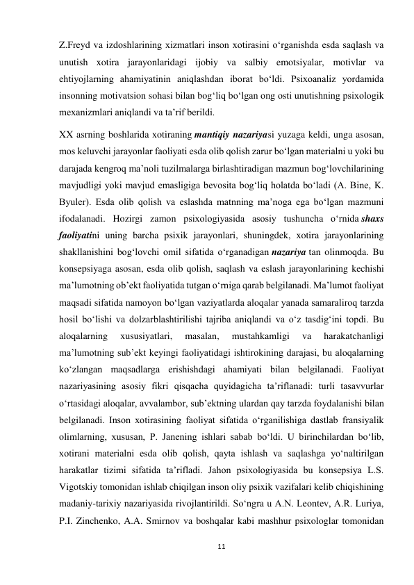 11 
 
Z.Freyd va izdoshlarining xizmatlari inson xotirasini o‘rganishda esda saqlash va 
unutish xotira jarayonlaridagi ijobiy va salbiy emotsiyalar, motivlar va 
ehtiyojlarning ahamiyatinin aniqlashdan iborat bo‘ldi. Psixoanaliz yordamida 
insonning motivatsion sohasi bilan bog‘liq bo‘lgan ong osti unutishning psixologik 
mexanizmlari aniqlandi va ta’rif berildi. 
XX asrning boshlarida xotiraning mantiqiy nazariyasi yuzaga keldi, unga asosan, 
mos keluvchi jarayonlar faoliyati esda olib qolish zarur bo‘lgan materialni u yoki bu 
darajada kengroq ma’noli tuzilmalarga birlashtiradigan mazmun bog‘lovchilarining 
mavjudligi yoki mavjud emasligiga bevosita bog‘liq holatda bo‘ladi (A. Bine, K. 
Byuler). Esda olib qolish va eslashda matnning ma’noga ega bo‘lgan mazmuni 
ifodalanadi. Hozirgi zamon psixologiyasida asosiy tushuncha o‘rnida shaxs 
faoliyatini uning barcha psixik jarayonlari, shuningdek, xotira jarayonlarining 
shakllanishini bog‘lovchi omil sifatida o‘rganadigan nazariya tan olinmoqda. Bu 
konsepsiyaga asosan, esda olib qolish, saqlash va eslash jarayonlarining kechishi 
ma’lumotning ob’ekt faoliyatida tutgan o‘rniga qarab belgilanadi. Ma’lumot faoliyat 
maqsadi sifatida namoyon bo‘lgan vaziyatlarda aloqalar yanada samaraliroq tarzda 
hosil bo‘lishi va dolzarblashtirilishi tajriba aniqlandi va o‘z tasdig‘ini topdi. Bu 
aloqalarning 
xususiyatlari, 
masalan, 
mustahkamligi 
va 
harakatchanligi 
ma’lumotning sub’ekt keyingi faoliyatidagi ishtirokining darajasi, bu aloqalarning 
ko‘zlangan maqsadlarga erishishdagi ahamiyati bilan belgilanadi. Faoliyat 
nazariyasining asosiy fikri qisqacha quyidagicha ta’riflanadi: turli tasavvurlar 
o‘rtasidagi aloqalar, avvalambor, sub’ektning ulardan qay tarzda foydalanishi bilan 
belgilanadi. Inson xotirasining faoliyat sifatida o‘rganilishiga dastlab fransiyalik 
olimlarning, xususan, P. Janening ishlari sabab bo‘ldi. U birinchilardan bo‘lib, 
xotirani materialni esda olib qolish, qayta ishlash va saqlashga yo‘naltirilgan 
harakatlar tizimi sifatida ta’rifladi. Jahon psixologiyasida bu konsepsiya L.S. 
Vigotskiy tomonidan ishlab chiqilgan inson oliy psixik vazifalari kelib chiqishining 
madaniy-tarixiy nazariyasida rivojlantirildi. So‘ngra u A.N. Leontev, A.R. Luriya, 
P.I. Zinchenko, A.A. Smirnov va boshqalar kabi mashhur psixologlar tomonidan 
