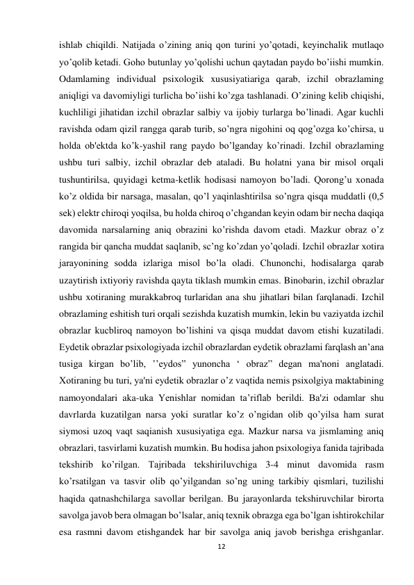 12 
 
ishlab chiqildi. Natijada o’zining aniq qon turini yo’qotadi, keyinchalik mutlaqo 
yo’qolib ketadi. Goho butunlay yo’qolishi uchun qaytadan paydo bo’iishi mumkin. 
Odamlaming individual psixologik xususiyatiariga qarab, izchil obrazlaming 
aniqligi va davomiyligi turlicha bo’iishi ko’zga tashlanadi. O’zining kelib chiqishi, 
kuchliligi jihatidan izchil obrazlar salbiy va ijobiy turlarga bo’linadi. Agar kuchli 
ravishda odam qizil rangga qarab turib, so’ngra nigohini oq qog’ozga ko’chirsa, u 
holda ob'ektda ko’k-yashil rang paydo bo’lganday ko’rinadi. Izchil obrazlaming 
ushbu turi salbiy, izchil obrazlar deb ataladi. Bu holatni yana bir misol orqali 
tushuntirilsa, quyidagi ketma-ketlik hodisasi namoyon bo’ladi. Qorong’u xonada 
ko’z oldida bir narsaga, masalan, qo’l yaqinlashtirilsa so’ngra qisqa muddatli (0,5 
sek) elektr chiroqi yoqilsa, bu holda chiroq o’chgandan keyin odam bir necha daqiqa 
davomida narsalarning aniq obrazini ko’rishda davom etadi. Mazkur obraz o’z 
rangida bir qancha muddat saqlanib, sc’ng ko’zdan yo’qoladi. Izchil obrazlar xotira 
jarayonining sodda izlariga misol bo’la oladi. Chunonchi, hodisalarga qarab 
uzaytirish ixtiyoriy ravishda qayta tiklash mumkin emas. Binobarin, izchil obrazlar 
ushbu xotiraning murakkabroq turlaridan ana shu jihatlari bilan farqlanadi. Izchil 
obrazlaming eshitish turi orqali sezishda kuzatish mumkin, lekin bu vaziyatda izchil 
obrazlar kucbliroq namoyon bo’lishini va qisqa muddat davom etishi kuzatiladi. 
Eydetik obrazlar psixologiyada izchil obrazlardan eydetik obrazlami farqlash an’ana 
tusiga kirgan bo’lib, ’’eydos” yunoncha ‘ obraz” degan ma'noni anglatadi. 
Xotiraning bu turi, ya'ni eydetik obrazlar o’z vaqtida nemis psixolgiya maktabining 
namoyondalari aka-uka Yenishlar nomidan ta’riflab berildi. Ba'zi odamlar shu 
davrlarda kuzatilgan narsa yoki suratlar ko’z o’ngidan olib qo’yilsa ham surat 
siymosi uzoq vaqt saqianish xususiyatiga ega. Mazkur narsa va jismlaming aniq 
obrazlari, tasvirlami kuzatish mumkin. Bu hodisa jahon psixologiya fanida tajribada 
tekshirib ko’rilgan. Tajribada tekshiriluvchiga 3-4 minut davomida rasm 
ko’rsatilgan va tasvir olib qo’yilgandan so’ng uning tarkibiy qismlari, tuzilishi 
haqida qatnashchilarga savollar berilgan. Bu jarayonlarda tekshiruvchilar birorta 
savolga javob bera olmagan bo’lsalar, aniq texnik obrazga ega bo’lgan ishtirokchilar 
esa rasmni davom etishgandek har bir savolga aniq javob berishga erishganlar. 
