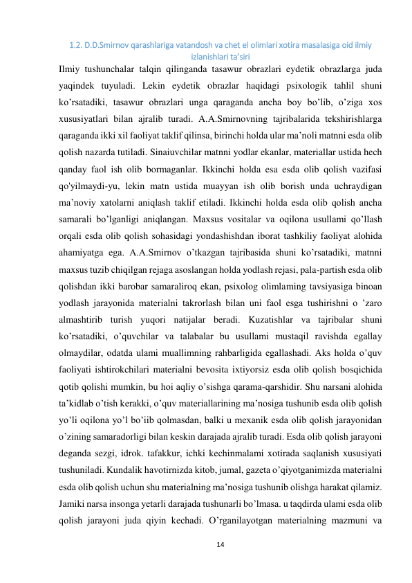 14 
 
1.2. D.D.Smirnov qarashlariga vatandosh va chet el olimlari xotira masalasiga oid ilmiy 
izlanishlari ta’siri 
Ilmiy tushunchalar talqin qilinganda tasawur obrazlari eydetik obrazlarga juda 
yaqindek tuyuladi. Lekin eydetik obrazlar haqidagi psixologik tahlil shuni 
ko’rsatadiki, tasawur obrazlari unga qaraganda ancha boy bo’lib, o’ziga xos 
xususiyatlari bilan ajralib turadi. A.A.Smirnovning tajribalarida tekshirishlarga 
qaraganda ikki xil faoliyat taklif qilinsa, birinchi holda ular ma’noli matnni esda olib 
qolish nazarda tutiladi. Sinaiuvchilar matnni yodlar ekanlar, materiallar ustida hech 
qanday faol ish olib bormaganlar. Ikkinchi holda esa esda olib qolish vazifasi 
qo'yilmaydi-yu, lekin matn ustida muayyan ish olib borish unda uchraydigan 
ma’noviy xatolarni aniqlash taklif etiladi. Ikkinchi holda esda olib qolish ancha 
samarali bo’lganligi aniqlangan. Maxsus vositalar va oqilona usullami qo’llash 
orqali esda olib qolish sohasidagi yondashishdan iborat tashkiliy faoliyat alohida 
ahamiyatga ega. A.A.Smirnov o’tkazgan tajribasida shuni ko’rsatadiki, matnni 
maxsus tuzib chiqilgan rejaga asoslangan holda yodlash rejasi, pala-partish esda olib 
qolishdan ikki barobar samaraliroq ekan, psixolog olimlaming tavsiyasiga binoan 
yodlash jarayonida materialni takrorlash bilan uni faol esga tushirishni o ’zaro 
almashtirib turish yuqori natijalar beradi. Kuzatishlar va tajribalar shuni 
ko’rsatadiki, o’quvchilar va talabalar bu usullami mustaqil ravishda egallay 
olmaydilar, odatda ulami muallimning rahbarligida egallashadi. Aks holda o’quv 
faoliyati ishtirokchilari materialni bevosita ixtiyorsiz esda olib qolish bosqichida 
qotib qolishi mumkin, bu hoi aqliy o’sishga qarama-qarshidir. Shu narsani alohida 
ta’kidlab o’tish kerakki, o’quv materiallarining ma’nosiga tushunib esda olib qolish 
yo’li oqilona yo’l bo’iib qolmasdan, balki u mexanik esda olib qolish jarayonidan 
o’zining samaradorligi bilan keskin darajada ajralib turadi. Esda olib qolish jarayoni 
deganda sezgi, idrok. tafakkur, ichki kechinmalami xotirada saqlanish xususiyati 
tushuniladi. Kundalik havotirnizda kitob, jumal, gazeta o’qiyotganimizda materialni 
esda olib qolish uchun shu materialning ma’nosiga tushunib olishga harakat qilamiz. 
Jamiki narsa insonga yetarli darajada tushunarli bo’lmasa. u taqdirda ulami esda olib 
qolish jarayoni juda qiyin kechadi. O’rganilayotgan materialning mazmuni va 
