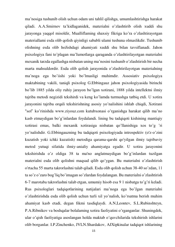 15 
 
ma’nosiga tushunib olish uchun odam uni tahlil qilishga, umumlashtirishga harakat 
qiladi. A.A.Smirnov ta’kidlaganidek, materialni o’zlashtirib olish xuddi shu 
jarayonga yaqqol misoldir, Mualliflaming shaxsiy fikriga ko’ra o’zlashtirayotgan 
materiallami esda olib qolish qiyinligi sababli ulami tushuna olmaslikdir. Tushunib 
olishning esda olib hoJishdagi ahamiyati xuddi shu bilan tavsiflanadi. Jahon 
psixologiya fani to’plagan ma’Iumotlarga qaraganda o’zlashtirilayotgan materialni 
mexanik tarzda egallashga nisbatan uning ma’nosini tushunib o’zlashtirish bir necha 
marta mahsuldordir. Esda olib qolish jarayonida o’zlashtirilayotgan materialning 
ma’noga ega bo’iishi yoki bo’lmasligi muhimdir. Assosiativ psixologiya 
maktabining vakili, taniqli psixolog G.Ebbingauz jahon psixologiyasida birinchi 
bo’lib 1885 yilda oliy ruhiy jarayon bo’lgan xotirani, 1888 yilda intellektni ilmiy 
tajriba metodi negizidi tekshirdi va keng ko’lamda turmushga tatbiq etdi. U xotira 
jarayonini tajriba orqali tekshirishning asosiy yo’nalishini ishlab chiqdi, Xotirani 
"sof’ ko’rinishda www.ziyouz.com kutubxonasi o’rganishga harakat qilib ma’no 
kasb etmaydigan bo’g’inlardan foydalandi. lining bu tadqiqoti kishining mantiqiy 
xotirasi emas, balki mexanik xotirasiga nisbatan qo’llanishiga xos to’g ’ri 
yo’nalishdir. G.Ebbingauzning bu tadqiqoti psixologiyada introspektiv (o'z-o’zini 
kuzatish yoki ichki kuzatish) metodiga qarama-qarshi qo'yilgan ilmiy tajribaviy 
metod yutuqi sifatida ilmiy-anialiy ahamiyatga egadir. U xotira jarayonini 
tekshirishda o’z oldiga 38 ta ma'no anglatmaydigan bo’g’inlardan tuzilgan 
materialni esda olib qolishni maqsad qilib qo’ygan. Bu materialni o’zlashtirish 
o'rtacha 55 marta takrorlashni talab qiladi. Esda olib qolish uchun 38-40 so’zdan, 11 
ta so’z o’zaro bog’liq bo’imagan so’zlardan foydalangan. Bu materialni o’zlashtirish 
6-7 marotaba takrorlashni talab etgan, umumiy hisob esa 9 1 nisbatga to’g’ri keladi. 
Rus psixologlari tadqiqotlarining natijalari ma’noga ega bo’Jgan materialni 
o’zlashtirishda esda olib qolish uchun turli xil yo’nalish, ko’rsatma berish muhim 
ahamiyat kasb etadi, degan fikmi tasdiqlaydi. A.N,Leontev, S.L.Rubinshteyn, 
P.A.Ribnikov va boshqalar bolalaming xotira faoliyatini o’rganganlar. Shuningdek, 
ular o’qish faoliyatiga asoslangan holda maktab o’quvchilarida tekshirish ishlarini 
olib borganlar. I.P.Zinchenko, JVLN.Shardakov, AJXipkinalar tadqiqot ishlarining 
