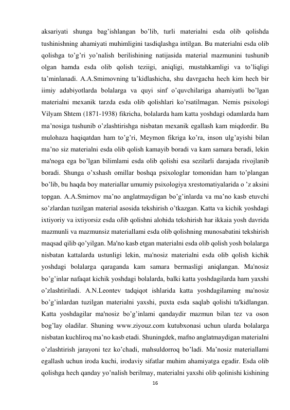 16 
 
aksariyati shunga bag’ishlangan bo’lib, turli materialni esda olib qolishda 
tushinishning ahamiyati muhimligini tasdiqlashga intilgan. Bu materialni esda olib 
qolishga to’g’ri yo’nalish berilishining natijasida material mazmunini tushunib 
olgan hamda esda olib qolish teziigi, aniqligi, mustahkamligi va to’liqligi 
ta’minlanadi. A.A.Smimovning ta’kidlashicha, shu davrgacha hech kim hech bir 
iimiy adabiyotlarda bolalarga va quyi sinf o’quvchilariga ahamiyatli bo’lgan 
materialni mexanik tarzda esda olib qolishlari ko’rsatilmagan. Nemis psixologi 
Vilyam Shtem (1871-1938) fikricha, bolalarda ham katta yoshdagi odamlarda ham 
ma’nosiga tushunib o’zlashtirishga nisbatan mexanik egallash kam miqdordir. Bu 
mulohaza haqiqatdan ham to’g’ri, Meymon fikriga ko’ra, inson ulg’ayishi bilan 
ma’no siz materialni esda olib qolish kamayib boradi va kam samara beradi, lekin 
ma'noga ega bo’lgan bilimlami esda olib qolishi esa sezilarli darajada rivojlanib 
boradi. Shunga o’xshash omillar boshqa psixologlar tomonidan ham to’plangan 
bo’lib, bu haqda boy materiallar umumiy psixologiya xrestomatiyalarida o ’z aksini 
topgan. A.A.Smirnov ma’no anglatmaydigan bo’g’inlarda va ma’no kasb etuvchi 
so’zlardan tuzilgan material asosida tekshirish o’tkazgan. Katta va kichik yoshdagi 
ixtiyoriy va ixtiyorsiz esda oJib qolishni alohida tekshirish har ikkaia yosh davrida 
mazmunli va mazmunsiz materiallami esda olib qolishning munosabatini tekshirish 
maqsad qilib qo’yilgan. Ma'no kasb etgan materialni esda olib qolish yosh bolalarga 
nisbatan kattalarda ustunligi lekin, ma'nosiz materialni esda olib qolish kichik 
yoshdagi bolalarga qaraganda kam samara bermasligi aniqlangan. Ma'nosiz 
bo’g’inlar nafaqat kichik yoshdagi bolalarda, balki katta yoshdagilarda ham yaxshi 
o’zlashtiriladi. A.N.Leontev tadqiqot ishlarida katta yoshdagilaming ma'nosiz 
bo’g’inlardan tuzilgan materialni yaxshi, puxta esda saqlab qolishi ta'kidlangan. 
Katta yoshdagilar ma'nosiz bo’g’inlami qandaydir mazmun bilan tez va oson 
bog’lay oladilar. Shuning www.ziyouz.com kutubxonasi uchun ularda bolalarga 
nisbatan kuchliroq ma’no kasb etadi. Shuningdek, mafno anglatmaydigan materialni 
o’zlashtirish jarayoni tez ko’chadi, mahsuldorroq bo’ladi. Ma’nosiz materiallami 
egallash uchun iroda kuchi, irodaviy sifatlar muhim ahamiyatga egadir. Esda olib 
qolishga hech qanday yo’nalish berilmay, materialni yaxshi olib qolinishi kishining 
