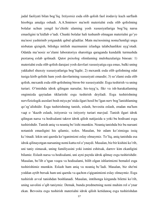 17 
 
jadal faoliyati bilan bog’liq. Ixtiyorsiz esda olib qolish faol irodaviy kuch sarflash 
hisobiga amalga oshadi. A.A.Smirnov ma'noli materialni esda olib qolislming 
bolalar uchun yengil ko’chishi ulaming yosh xususiyatlariga bog’liq narsa 
emasligini ta’kidlab o’tadi. Chunki bolalar hali tushunib olmagan materialni go’yo 
ma'nosi yashirinib yotgandek qabul qiladilar. Matn ma'nosining noma'lumligi unga 
nisbatan qiziqish, bilishga intilish mazmunini izlashga talabchanlikni uyg’otadi. 
Odatda ma’nosiz so’zlami laboratoriya sharoitiga qaraganda kundalik turmushda 
puxtaroq eslab qolinadi. Qator psixolog olimlaming mulohazalariga binoan: 1) 
materialni esda olib qolish darajasi yosh davrlari xususiyatiga ega emas, balki uning 
yakkahol shaxsiy xususiyatlariga bog’liqdir; 2) mexanik esda olib qolishning odat 
tusiga kirib qolishi ham yosh davrlarining xususiyati emasdir; 3) so’zlami esda olib 
qolish, mexanik esda olib qolishning biron-bir xususiyatidir. Esga tushirish va uning 
turiari. O’tmishda idrok qilingan narsalar, his-tuyg’u, fikr va ish-harakatlaming 
ongimizda qaytadan tiklariishi esga tushirish deyiladi. Esga tushirishning 
nervfiziologik asoslari bosh miya po’stida ilgari hosil bo’lgan nerv bog’lanishlaming 
qo’zg’alishidir. Esga tushirishning tanish, eslash, bevosita eslash, oradan ma'lum 
vaqt о ’tkazib eslash, ixtiyorsiz va ixtiyoriy turiari mavjud. Tanish ilgari idrok 
qilingan narsa va hodisalami takror idrok qilish natijasida u yoki bu hodisani esga 
tushirishdir. Tanish aniq va noaniq bo’iishi mumkin. Noaniq tanishda biz bu narsani 
notanish emasligini his qilamiz, xolos. Masalan, bir odam ko’zimizga issiq 
kc’rinadi. lekin uni qaerda ko’rganimizni eslay olmaymiz. To’liq, aniq tanishda esa 
idrok qilinayotgan narsaning nomi katta rol o’ynaydi. Masalan, biz bir kishini ko’rib, 
uni taniy oimasak, uning familiyasini yoki ismini eshitsak, darrov kim ekanligini 
bilamiz. Eslash narsa va hodisalami, uni ayni paytda idrok qilmay esga tushirishdir. 
Masalan, bo’lib o’tgan voqea va hodisalami, bilib olgan ishlarimizni bemalol esga 
tushirishimiz mumkin. Eslash ham aniq va noaniq bc’Iadi. Masalan, biz she'mi 
yoddan aytib bersak ham uni qaerda va qachon e'qiganimizni eslay olmaymiz. Esga 
tushirish avval tanishdan boshlanadi. Masalan, imtihonga kirganda biletni ko’rib, 
uning savolini o’qib taniymiz. Demak, bunda predmetning nomi muhim rol o’ynar 
ekan. Bevosita esga tushirish materialni idrok qilish ketidanoq esga tushirishdan 
