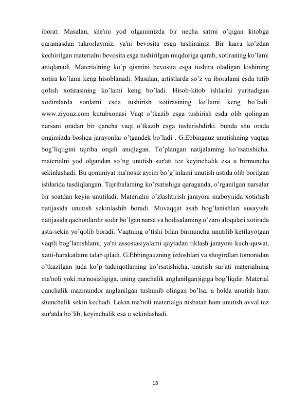 18 
 
iborat. Masalan, she'mi yod olganimizda bir necha satrni o’qigan kitobga 
qaramasdan takrorlaymiz, ya'ni bevosita esga tushirainiz. Bir karra ko’zdan 
kechirilgan materialni bevosita esga tushirilgan miqdoriga qarab, xotiraning ko’lami 
aniqlanadi. Materialning ko’p qismini bevosita esga tushira oladigan kishining 
xotira ko’lami keng hisoblanadi. Masalan, artistlarda so’z va iboralami esda tutib 
qolish xotirasining ko’lami keng bo’ladi. Hisob-kitob ishlarini yuritadigan 
xodimlarda 
sonlami 
esda 
tushirish 
xotirasining 
ko’lami 
keng 
bo’ladi. 
www.ziyouz.com kutubxonasi Vaqt o’tkazib esga tushirish esda olib qolingan 
narsani oradan bir qancha vaqt o’tkazib esga tushirishdirki. bunda shu orada 
ongimizda boshqa jarayonlar o’tgandek bo’ladi . G.Ebbingauz unutishning vaqtga 
bog’liqligini tajriba orqali aniqlagan. To’plangan natijalaming ko’rsatishicha. 
materialni yod olgandan so’ng unutish sur'ati tez keyinchalik esa u birmuncha 
sekinlashadi. Bu qonuniyat ma'nosiz ayrim bo’g’inlami unutish ustida olib borilgan 
ishlarida tasdiqlangan. Tajribalaming ko’rsatishiga qaraganda, o’rganilgan narsalar 
bir soatdan keyin unutiladi. Materialni o’zlashtirish jarayoni maboynida xotirlash 
natijasida unutish sekinlashib boradi. Muvaqqat asab bog’lanishlari susayishi 
natijasida qachonlardir sodir bo’lgan narsa va hodisalaming o’zaro aloqalari xotirada 
asta-sekin yo’qolib boradi. Vaqtning o’tishi bilan birmuncha unutilib ketilayotgan 
vaqtli bog’lanishlami, ya'ni assosiasiyalami qaytadan tiklash jarayoni kuch-quwat, 
xatti-harakatlami talab qiladi. G.Ebbingauzning izdoshlari va shogirdlari tomonidan 
o’tkazilgan juda ko’p tadqiqotlaming ko’rsatishicha, unutish sur'ati materialning 
ma'noli yoki ma'nosizligiga, uning qanchalik anglanilgan)igiga bog’liqdir. Material 
qanchalik mazmundor anglanilgan tushunib olingan bo’lsa, u holda unutish ham 
shunchalik sekin kechadi. Lekin ma'noli materialga nisbatan ham unutish avval tez 
sur'atda bo’lib, keyinchalik esa u sekinlashadi.  
 
 
