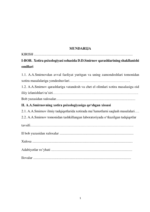 1 
 
 
 
 
 
 
MUNDARIJA 
KIRISH ................................................................................................................ 
I-BOB.  Xotira psixologiyasi sohasida D.D.Smirnov qarashlarining shakllanishi 
omillari 
1.1. A.A.Smirnovdan avval faoliyat yuritgan va uning zamondoshlari tomonidan 
xotira masalalariga yondoshuvlari……………………………………………. 
1.2. A.A.Smirnov qarashlariga vatandosh va chet el olimlari xotira masalasiga oid 
iliiy izlanishlari ta’siri………………………………………………………………. 
Bob yuzasidan xulosalar.......................................................................................... 
II. A.A.Smirnovning xotira psixologiyasiga qо‘shgan xissasi 
2.1. A.A.Smirnov ilmiy tadqiqotlarida xotirada ma’lumotlarni saqlash masalalari…. 
2.2. A.A.Smirnov tomonidan tashkillangan laboratoriyada о‘tkazilgan tadqiqotlar 
tavsifi……………………………………………………………………………. 
II bob yuzasidan xulosalar .................................................................................... 
Xulosa .................................................................................................................. 
Adabiyotlar ro’yhati ............................................................................................ 
Ilovalar ............................................................................................................... 
 
 
