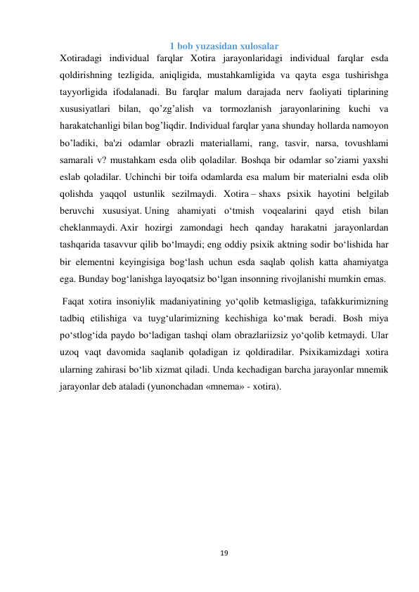 19 
 
1 bob yuzasidan xulosalar 
Xotiradagi individual farqlar Xotira jarayonlaridagi individual farqlar esda 
qoldirishning tezligida, aniqligida, mustahkamligida va qayta esga tushirishga 
tayyorligida ifodalanadi. Bu farqlar malum darajada nerv faoliyati tiplarining 
xususiyatlari bilan, qo’zg’alish va tormozlanish jarayonlarining kuchi va 
harakatchanligi bilan bog’liqdir. Individual farqlar yana shunday hollarda namoyon 
bo’ladiki, ba'zi odamlar obrazli materiallami, rang, tasvir, narsa, tovushlami 
samarali v? mustahkam esda olib qoladilar. Boshqa bir odamlar so’ziami yaxshi 
eslab qoladilar. Uchinchi bir toifa odamlarda esa malum bir materialni esda olib 
qolishda yaqqol ustunlik sezilmaydi. Xotira – shaxs psixik hayotini belgilab 
beruvchi xususiyat. Uning ahamiyati o‘tmish voqealarini qayd etish bilan 
cheklanmaydi. Axir hozirgi zamondagi hech qanday harakatni jarayonlardan 
tashqarida tasavvur qilib bo‘lmaydi; eng oddiy psixik aktning sodir bo‘lishida har 
bir elementni keyingisiga bog‘lash uchun esda saqlab qolish katta ahamiyatga 
ega. Bunday bog‘lanishga layoqatsiz bo‘lgan insonning rivojlanishi mumkin emas. 
 Faqat xotira insoniylik madaniyatining yo‘qolib ketmasligiga, tafakkurimizning 
tadbiq etilishiga va tuyg‘ularimizning kechishiga ko‘mak beradi. Bosh miya 
po‘stlog‘ida paydo bo‘ladigan tashqi olam obrazlariizsiz yo‘qolib ketmaydi. Ular 
uzoq vaqt davomida saqlanib qoladigan iz qoldiradilar. Psixikamizdagi xotira 
ularning zahirasi bo‘lib xizmat qiladi. Unda kechadigan barcha jarayonlar mnemik 
jarayonlar deb ataladi (yunonchadan «mnema» - xotira). 
 
 
