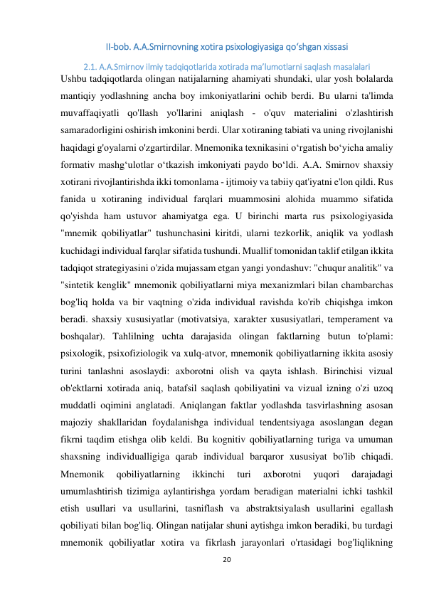 20 
 
II-bob. A.A.Smirnovning xotira psixologiyasiga qо‘shgan xissasi 
2.1. A.A.Smirnov ilmiy tadqiqotlarida xotirada ma’lumotlarni saqlash masalalari 
Ushbu tadqiqotlarda olingan natijalarning ahamiyati shundaki, ular yosh bolalarda 
mantiqiy yodlashning ancha boy imkoniyatlarini ochib berdi. Bu ularni ta'limda 
muvaffaqiyatli qo'llash yo'llarini aniqlash - o'quv materialini o'zlashtirish 
samaradorligini oshirish imkonini berdi. Ular xotiraning tabiati va uning rivojlanishi 
haqidagi g'oyalarni o'zgartirdilar. Mnemonika texnikasini o‘rgatish bo‘yicha amaliy 
formativ mashg‘ulotlar o‘tkazish imkoniyati paydo bo‘ldi. A.A. Smirnov shaxsiy 
xotirani rivojlantirishda ikki tomonlama - ijtimoiy va tabiiy qat'iyatni e'lon qildi. Rus 
fanida u xotiraning individual farqlari muammosini alohida muammo sifatida 
qo'yishda ham ustuvor ahamiyatga ega. U birinchi marta rus psixologiyasida 
"mnemik qobiliyatlar" tushunchasini kiritdi, ularni tezkorlik, aniqlik va yodlash 
kuchidagi individual farqlar sifatida tushundi. Muallif tomonidan taklif etilgan ikkita 
tadqiqot strategiyasini o'zida mujassam etgan yangi yondashuv: "chuqur analitik" va 
"sintetik kenglik" mnemonik qobiliyatlarni miya mexanizmlari bilan chambarchas 
bog'liq holda va bir vaqtning o'zida individual ravishda ko'rib chiqishga imkon 
beradi. shaxsiy xususiyatlar (motivatsiya, xarakter xususiyatlari, temperament va 
boshqalar). Tahlilning uchta darajasida olingan faktlarning butun to'plami: 
psixologik, psixofiziologik va xulq-atvor, mnemonik qobiliyatlarning ikkita asosiy 
turini tanlashni asoslaydi: axborotni olish va qayta ishlash. Birinchisi vizual 
ob'ektlarni xotirada aniq, batafsil saqlash qobiliyatini va vizual izning o'zi uzoq 
muddatli oqimini anglatadi. Aniqlangan faktlar yodlashda tasvirlashning asosan 
majoziy shakllaridan foydalanishga individual tendentsiyaga asoslangan degan 
fikrni taqdim etishga olib keldi. Bu kognitiv qobiliyatlarning turiga va umuman 
shaxsning individualligiga qarab individual barqaror xususiyat bo'lib chiqadi. 
Mnemonik 
qobiliyatlarning 
ikkinchi 
turi 
axborotni 
yuqori 
darajadagi 
umumlashtirish tizimiga aylantirishga yordam beradigan materialni ichki tashkil 
etish usullari va usullarini, tasniflash va abstraktsiyalash usullarini egallash 
qobiliyati bilan bog'liq. Olingan natijalar shuni aytishga imkon beradiki, bu turdagi 
mnemonik qobiliyatlar xotira va fikrlash jarayonlari o'rtasidagi bog'liqlikning 
