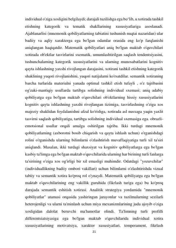 21 
 
individual o'ziga xosligini belgilaydi; darajali tuzilishga ega bo‘lib, u xotirada tashkil 
etishning kategorik va 
tematik shakllarining xususiyatlariga 
asoslanadi. 
Ajablanarlisi (mnemonik qobiliyatlarning tabiatini tushunish nuqtai nazaridan) ular 
badiiy va aqliy xarakterga ega bo'lgan odamlar orasida eng ko'p farqlanishi 
aniqlangan haqiqatdir. Matematik qobiliyatlari aniq bo'lgan maktab o'quvchilari 
xotirada ob'ektlar tasvirlarini sxematik, umumlashtirilgan saqlash tendentsiyasini, 
tushunchalarning kategorik xususiyatlarini va ularning munosabatlarini kognitiv 
qayta ishlashning yaxshi rivojlangan darajasini, xotirani tashkil etishning kategorik 
shaklining yuqori rivojlanishini, yuqori natijalarni ko'rsatdilar. semantik xotiraning 
barcha turlarida materialni yanada optimal tashkil etish tufayli , o'z tajribasini 
og'zaki-mantiqiy usullarda tartibga solishning individual sxemasi; aniq adabiy 
qobiliyatga ega bo'lgan maktab o'quvchilari ob'ektlarning hissiy xususiyatlarini 
kognitiv qayta ishlashning yaxshi rivojlangan tizimiga, tasvirlashning o'ziga xos 
majoziy shaklidan foydalanishni afzal ko'rishga, xotirada asl nusxaga yaqin yaxlit 
tasvirni saqlash qobiliyatiga, tartibga solishning individual sxemasiga ega. obrazli-
emotsional usullar orqali amalga oshirilgan tajriba. Ikki turdagi mnemonik 
qobiliyatlarning (axborotni bosib chiqarish va qayta ishlash uchun) o'rganishdagi 
rolini o'rganishda ularning bilimlarni o'zlashtirish muvaffaqiyatiga turli xil ta'siri 
aniqlandi. Masalan, ikki turdagi shaxsiyat va kognitiv qobiliyatlarga ega bo'lgan 
kasbiy ta'limga ega bo'lgan maktab o'quvchilarida ularning har birining turli fanlarga 
ta'sirining o'ziga xos og'irligi bir xil emasligi muhimdir. Odatdagi "yozuvchilar" 
(individuallikning badiiy ombori vakillari) uchun bilimlarni o'zlashtirishda vizual 
tabiiy va semantik xotira ko'proq rol o'ynaydi. Matematik qobiliyatga ega bo'lgan 
maktab o'quvchilarining eng vakillik guruhida (fikrlash turiga ega) bu ko'proq 
darajada semantik eshitish xotirasi. Analitik strategiya yordamida "mnemonik 
qobiliyatlar" atamasi orqasida yashiringan jarayonlar va tuzilmalarning sezilarli 
heterojenligi va ularni ta'minlash uchun miya mexanizmlarining juda ajoyib o'ziga 
xosligidan dalolat beruvchi ma'lumotlar olindi. Ta'limning turli profilli 
differentsiatsiyasiga ega bo'lgan maktab o'quvchilarida individual xotira 
xususiyatlarining motivatsiya, xarakter xususiyatlari, temperament, fikrlash 
