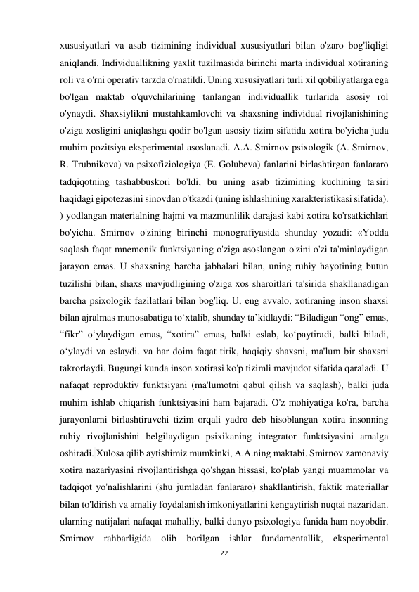 22 
 
xususiyatlari va asab tizimining individual xususiyatlari bilan o'zaro bog'liqligi 
aniqlandi. Individuallikning yaxlit tuzilmasida birinchi marta individual xotiraning 
roli va o'rni operativ tarzda o'rnatildi. Uning xususiyatlari turli xil qobiliyatlarga ega 
bo'lgan maktab o'quvchilarining tanlangan individuallik turlarida asosiy rol 
o'ynaydi. Shaxsiylikni mustahkamlovchi va shaxsning individual rivojlanishining 
o'ziga xosligini aniqlashga qodir bo'lgan asosiy tizim sifatida xotira bo'yicha juda 
muhim pozitsiya eksperimental asoslanadi. A.A. Smirnov psixologik (A. Smirnov, 
R. Trubnikova) va psixofiziologiya (E. Golubeva) fanlarini birlashtirgan fanlararo 
tadqiqotning tashabbuskori bo'ldi, bu uning asab tizimining kuchining ta'siri 
haqidagi gipotezasini sinovdan o'tkazdi (uning ishlashining xarakteristikasi sifatida). 
) yodlangan materialning hajmi va mazmunlilik darajasi kabi xotira ko'rsatkichlari 
bo'yicha. Smirnov o'zining birinchi monografiyasida shunday yozadi: «Yodda 
saqlash faqat mnemonik funktsiyaning o'ziga asoslangan o'zini o'zi ta'minlaydigan 
jarayon emas. U shaxsning barcha jabhalari bilan, uning ruhiy hayotining butun 
tuzilishi bilan, shaxs mavjudligining o'ziga xos sharoitlari ta'sirida shakllanadigan 
barcha psixologik fazilatlari bilan bog'liq. U, eng avvalo, xotiraning inson shaxsi 
bilan ajralmas munosabatiga to‘xtalib, shunday ta’kidlaydi: “Biladigan “ong” emas, 
“fikr” o‘ylaydigan emas, “xotira” emas, balki eslab, ko‘paytiradi, balki biladi, 
o‘ylaydi va eslaydi. va har doim faqat tirik, haqiqiy shaxsni, ma'lum bir shaxsni 
takrorlaydi. Bugungi kunda inson xotirasi ko'p tizimli mavjudot sifatida qaraladi. U 
nafaqat reproduktiv funktsiyani (ma'lumotni qabul qilish va saqlash), balki juda 
muhim ishlab chiqarish funktsiyasini ham bajaradi. O'z mohiyatiga ko'ra, barcha 
jarayonlarni birlashtiruvchi tizim orqali yadro deb hisoblangan xotira insonning 
ruhiy rivojlanishini belgilaydigan psixikaning integrator funktsiyasini amalga 
oshiradi. Xulosa qilib aytishimiz mumkinki, A.A.ning maktabi. Smirnov zamonaviy 
xotira nazariyasini rivojlantirishga qo'shgan hissasi, ko'plab yangi muammolar va 
tadqiqot yo'nalishlarini (shu jumladan fanlararo) shakllantirish, faktik materiallar 
bilan to'ldirish va amaliy foydalanish imkoniyatlarini kengaytirish nuqtai nazaridan. 
ularning natijalari nafaqat mahalliy, balki dunyo psixologiya fanida ham noyobdir. 
Smirnov rahbarligida olib borilgan ishlar fundamentallik, eksperimental 
