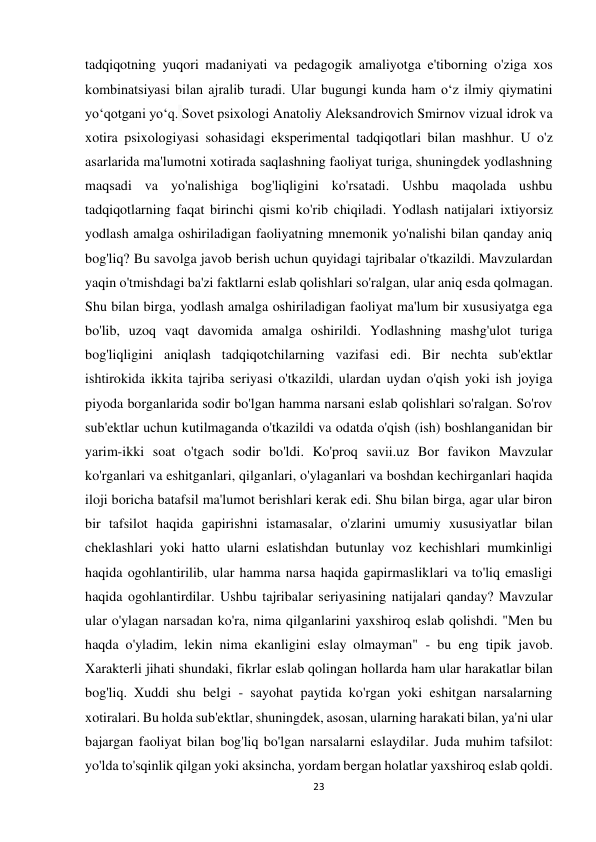 23 
 
tadqiqotning yuqori madaniyati va pedagogik amaliyotga e'tiborning o'ziga xos 
kombinatsiyasi bilan ajralib turadi. Ular bugungi kunda ham o‘z ilmiy qiymatini 
yo‘qotgani yo‘q. Sovet psixologi Anatoliy Aleksandrovich Smirnov vizual idrok va 
xotira psixologiyasi sohasidagi eksperimental tadqiqotlari bilan mashhur. U o'z 
asarlarida ma'lumotni xotirada saqlashning faoliyat turiga, shuningdek yodlashning 
maqsadi va yo'nalishiga bog'liqligini ko'rsatadi. Ushbu maqolada ushbu 
tadqiqotlarning faqat birinchi qismi ko'rib chiqiladi. Yodlash natijalari ixtiyorsiz 
yodlash amalga oshiriladigan faoliyatning mnemonik yo'nalishi bilan qanday aniq 
bog'liq? Bu savolga javob berish uchun quyidagi tajribalar o'tkazildi. Mavzulardan 
yaqin o'tmishdagi ba'zi faktlarni eslab qolishlari so'ralgan, ular aniq esda qolmagan. 
Shu bilan birga, yodlash amalga oshiriladigan faoliyat ma'lum bir xususiyatga ega 
bo'lib, uzoq vaqt davomida amalga oshirildi. Yodlashning mashg'ulot turiga 
bog'liqligini aniqlash tadqiqotchilarning vazifasi edi. Bir nechta sub'ektlar 
ishtirokida ikkita tajriba seriyasi o'tkazildi, ulardan uydan o'qish yoki ish joyiga 
piyoda borganlarida sodir bo'lgan hamma narsani eslab qolishlari so'ralgan. So'rov 
sub'ektlar uchun kutilmaganda o'tkazildi va odatda o'qish (ish) boshlanganidan bir 
yarim-ikki soat o'tgach sodir bo'ldi. Ko'proq savii.uz Bor favikon Mavzular 
ko'rganlari va eshitganlari, qilganlari, o'ylaganlari va boshdan kechirganlari haqida 
iloji boricha batafsil ma'lumot berishlari kerak edi. Shu bilan birga, agar ular biron 
bir tafsilot haqida gapirishni istamasalar, o'zlarini umumiy xususiyatlar bilan 
cheklashlari yoki hatto ularni eslatishdan butunlay voz kechishlari mumkinligi 
haqida ogohlantirilib, ular hamma narsa haqida gapirmasliklari va to'liq emasligi 
haqida ogohlantirdilar. Ushbu tajribalar seriyasining natijalari qanday? Mavzular 
ular o'ylagan narsadan ko'ra, nima qilganlarini yaxshiroq eslab qolishdi. "Men bu 
haqda o'yladim, lekin nima ekanligini eslay olmayman" - bu eng tipik javob. 
Xarakterli jihati shundaki, fikrlar eslab qolingan hollarda ham ular harakatlar bilan 
bog'liq. Xuddi shu belgi - sayohat paytida ko'rgan yoki eshitgan narsalarning 
xotiralari. Bu holda sub'ektlar, shuningdek, asosan, ularning harakati bilan, ya'ni ular 
bajargan faoliyat bilan bog'liq bo'lgan narsalarni eslaydilar. Juda muhim tafsilot: 
yo'lda to'sqinlik qilgan yoki aksincha, yordam bergan holatlar yaxshiroq eslab qoldi. 
