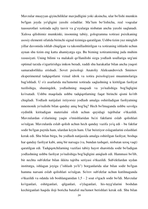 24 
 
Mavzular muayyan qiyinchiliklar mavjudligini yoki aksincha, ular bo'lishi mumkin 
bo'lgan joyda yo'qligini yaxshi esladilar. Ma’lum bo‘lishicha, real voqealar 
taassurotlari xotirada aqliy tasvir va g‘oyalarga nisbatan ancha yaxshi saqlanadi. 
Xulosa qilishimiz mumkinki, insonning tabiiy, gologramma xotirasi psixikaning 
asosiy elementi sifatida birinchi signal tizimiga qaratilgan. Ushbu tizim yuz minglab 
yillar davomida ishlab chiqilgan va takomillashtirilgan va xotiraning ishlashi uchun 
aynan shu tizim eng katta ahamiyatga ega. Bu bizning xotiramizning juda muhim 
xususiyati. Uning bilimi va malakali qo'llanilishi sizga yodlash usullariga urg'uni 
optimal tarzda o'zgartirishga imkon beradi, xuddi shu harakatlar bilan ancha yuqori 
samaradorlikka erishadi. Sovet psixologi Anatoliy Aleksandrovich Smirnov 
eksperimental tadqiqotlarni vizual idrok va xotira psixologiyasi muammolariga 
bag'ishladi. U o'z asarlarida ma'lumotni xotirada saqlashning u kiritilgan faoliyat 
tuzilishiga, shuningdek, yodlashning maqsadi va yo'nalishiga bog'liqligini 
ko'rsatadi. Ushbu maqolada ushbu tadqiqotlarning faqat birinchi qismi ko'rib 
chiqiladi. Yodlash natijalari ixtiyorsiz yodlash amalga oshiriladigan faoliyatning 
mnemonik yo'nalishi bilan qanday aniq bog'liq? Hech bo'lmaganda ushbu savolga 
oydinlik kiritadigan materialni olish uchun quyidagi tajribalar o'tkazildi. 
Mavzulardan o'zlarining yaqin o'tmishlaridan ba'zi faktlarni eslab qolishlari 
so'ralgan. Mavzularda eslab qolish uchun hech qanday vazifa yo'q edi - bu faktlar 
sodir bo'lgan paytda ham, ulardan keyin ham. Ular beixtiyor eslaganlarini eslashlari 
kerak edi. Shu bilan birga, bu yodlash natijasida amalga oshirilgan faoliyat, boshqa 
har qanday faoliyat kabi, aniq bir narsaga (va, bundan tashqari, nisbatan uzoq vaqt) 
qaratilgan edi. Tadqiqotchilarning vazifasi tabiiy hayot sharoitida sodir bo'ladigan 
yodlashning ushbu faoliyat yo'nalishiga bog'liqligini aniqlash edi. Hammasi bo'lib, 
bir nechta sub'ektlar bilan ikkita tajriba seriyasi o'tkazildi. Sub'ektlardan uydan 
institutga, ishlagan joyiga ("ishlash yo'li") borganlarida ular bilan sodir bo'lgan 
hamma narsani eslab qolishlari so'ralgan. So'rov sub'ektlar uchun kutilmaganda 
o'tkazildi va odatda ish boshlanganidan 1,5 - 2 soat o'tgach sodir bo'ldi. Mavzular 
ko'rganlari, 
eshitganlari, 
qilganlari, 
o'ylaganlari, 
his-tuyg'ularini 
boshdan 
kechirganlari haqida iloji boricha batafsil ma'lumot berishlari kerak edi. Shu bilan 
