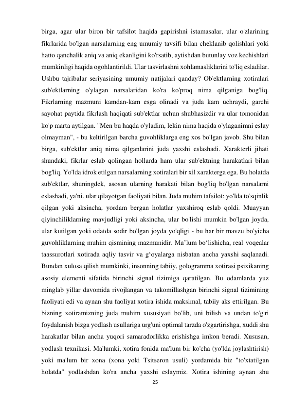 25 
 
birga, agar ular biron bir tafsilot haqida gapirishni istamasalar, ular o'zlarining 
fikrlarida bo'lgan narsalarning eng umumiy tavsifi bilan cheklanib qolishlari yoki 
hatto qanchalik aniq va aniq ekanligini ko'rsatib, aytishdan butunlay voz kechishlari 
mumkinligi haqida ogohlantirildi. Ular tasvirlashni xohlamasliklarini to'liq esladilar. 
Ushbu tajribalar seriyasining umumiy natijalari qanday? Ob'ektlarning xotiralari 
sub'ektlarning o'ylagan narsalaridan ko'ra ko'proq nima qilganiga bog'liq. 
Fikrlarning mazmuni kamdan-kam esga olinadi va juda kam uchraydi, garchi 
sayohat paytida fikrlash haqiqati sub'ektlar uchun shubhasizdir va ular tomonidan 
ko'p marta aytilgan. "Men bu haqda o'yladim, lekin nima haqida o'ylaganimni eslay 
olmayman", - bu keltirilgan barcha guvohliklarga eng xos bo'lgan javob. Shu bilan 
birga, sub'ektlar aniq nima qilganlarini juda yaxshi eslashadi. Xarakterli jihati 
shundaki, fikrlar eslab qolingan hollarda ham ular sub'ektning harakatlari bilan 
bog'liq. Yo'lda idrok etilgan narsalarning xotiralari bir xil xarakterga ega. Bu holatda 
sub'ektlar, shuningdek, asosan ularning harakati bilan bog'liq bo'lgan narsalarni 
eslashadi, ya'ni. ular qilayotgan faoliyati bilan. Juda muhim tafsilot: yo'lda to'sqinlik 
qilgan yoki aksincha, yordam bergan holatlar yaxshiroq eslab qoldi. Muayyan 
qiyinchiliklarning mavjudligi yoki aksincha, ular bo'lishi mumkin bo'lgan joyda, 
ular kutilgan yoki odatda sodir bo'lgan joyda yo'qligi - bu har bir mavzu bo'yicha 
guvohliklarning muhim qismining mazmunidir. Ma’lum bo‘lishicha, real voqealar 
taassurotlari xotirada aqliy tasvir va g‘oyalarga nisbatan ancha yaxshi saqlanadi. 
Bundan xulosa qilish mumkinki, insonning tabiiy, gologramma xotirasi psixikaning 
asosiy elementi sifatida birinchi signal tizimiga qaratilgan. Bu odamlarda yuz 
minglab yillar davomida rivojlangan va takomillashgan birinchi signal tizimining 
faoliyati edi va aynan shu faoliyat xotira ishida maksimal, tabiiy aks ettirilgan. Bu 
bizning xotiramizning juda muhim xususiyati bo'lib, uni bilish va undan to'g'ri 
foydalanish bizga yodlash usullariga urg'uni optimal tarzda o'zgartirishga, xuddi shu 
harakatlar bilan ancha yuqori samaradorlikka erishishga imkon beradi. Xususan, 
yodlash texnikasi. Ma'lumki, xotira fonida ma'lum bir ko'cha (yo'lda joylashtirish) 
yoki ma'lum bir xona (xona yoki Tsitseron usuli) yordamida biz "to'xtatilgan 
holatda" yodlashdan ko'ra ancha yaxshi eslaymiz. Xotira ishining aynan shu 
