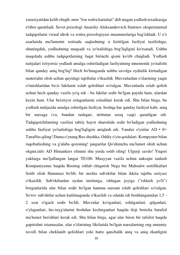 26 
 
xususiyatidan kelib chiqib, men "fon xotira kartalari" deb atagan yodlash texnikasiga 
e'tibor qaratiladi. Sovet psixologi Anatoliy Aleksandrovich Smirnov eksperimental 
tadqiqotlarni vizual idrok va xotira psixologiyasi muammolariga bag'ishladi. U o'z 
asarlarida ma'lumotni xotirada saqlashning u kiritilgan faoliyat tuzilishiga, 
shuningdek, yodlashning maqsadi va yo'nalishiga bog'liqligini ko'rsatadi. Ushbu 
maqolada ushbu tadqiqotlarning faqat birinchi qismi ko'rib chiqiladi. Yodlash 
natijalari ixtiyorsiz yodlash amalga oshiriladigan faoliyatning mnemonik yo'nalishi 
bilan qanday aniq bog'liq? Hech bo'lmaganda ushbu savolga oydinlik kiritadigan 
materialni olish uchun quyidagi tajribalar o'tkazildi. Mavzulardan o'zlarining yaqin 
o'tmishlaridan ba'zi faktlarni eslab qolishlari so'ralgan. Mavzularda eslab qolish 
uchun hech qanday vazifa yo'q edi - bu faktlar sodir bo'lgan paytda ham, ulardan 
keyin ham. Ular beixtiyor eslaganlarini eslashlari kerak edi. Shu bilan birga, bu 
yodlash natijasida amalga oshirilgan faoliyat, boshqa har qanday faoliyat kabi, aniq 
bir narsaga (va, bundan tashqari, nisbatan uzoq vaqt) qaratilgan edi. 
Tadqiqotchilarning vazifasi tabiiy hayot sharoitida sodir bo'ladigan yodlashning 
ushbu faoliyat yo'nalishiga bog'liqligini aniqlash edi. Yandex o'yinlar AD • 0+ 
Tanaffus qiling! Dama o'ynang Rus shashka. Oddiy o'yin qoidalari. Kompyuter bilan 
raqobatlashing va g'alaba qozoning! jangarilar Qo'shimcha ma'lumot olish uchun 
okgnn.info AD Himankers elimini shu yerda sotib oling! Ulgurji savdo! Yuqori 
yuklarga mo'ljallangan langar TE100. Muayyan vazifa uchun ankrajni tanlash 
Kompaniyamiz haqida Bizning ishlab chiqarish Nega biz Mahsulot sertifikatlari 
Sotib olish Hammasi bo'lib, bir nechta sub'ektlar bilan ikkita tajriba seriyasi 
o'tkazildi. Sub'ektlardan uydan institutga, ishlagan joyiga ("ishlash yo'li") 
borganlarida ular bilan sodir bo'lgan hamma narsani eslab qolishlari so'ralgan. 
So'rov sub'ektlar uchun kutilmaganda o'tkazildi va odatda ish boshlanganidan 1,5 - 
2 soat o'tgach sodir bo'ldi. Mavzular ko'rganlari, eshitganlari, qilganlari, 
o'ylaganlari, his-tuyg'ularini boshdan kechirganlari haqida iloji boricha batafsil 
ma'lumot berishlari kerak edi. Shu bilan birga, agar ular biron bir tafsilot haqida 
gapirishni istamasalar, ular o'zlarining fikrlarida bo'lgan narsalarning eng umumiy 
tavsifi bilan cheklanib qolishlari yoki hatto qanchalik aniq va aniq ekanligini 
