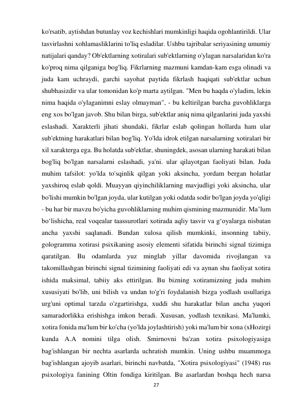 27 
 
ko'rsatib, aytishdan butunlay voz kechishlari mumkinligi haqida ogohlantirildi. Ular 
tasvirlashni xohlamasliklarini to'liq esladilar. Ushbu tajribalar seriyasining umumiy 
natijalari qanday? Ob'ektlarning xotiralari sub'ektlarning o'ylagan narsalaridan ko'ra 
ko'proq nima qilganiga bog'liq. Fikrlarning mazmuni kamdan-kam esga olinadi va 
juda kam uchraydi, garchi sayohat paytida fikrlash haqiqati sub'ektlar uchun 
shubhasizdir va ular tomonidan ko'p marta aytilgan. "Men bu haqda o'yladim, lekin 
nima haqida o'ylaganimni eslay olmayman", - bu keltirilgan barcha guvohliklarga 
eng xos bo'lgan javob. Shu bilan birga, sub'ektlar aniq nima qilganlarini juda yaxshi 
eslashadi. Xarakterli jihati shundaki, fikrlar eslab qolingan hollarda ham ular 
sub'ektning harakatlari bilan bog'liq. Yo'lda idrok etilgan narsalarning xotiralari bir 
xil xarakterga ega. Bu holatda sub'ektlar, shuningdek, asosan ularning harakati bilan 
bog'liq bo'lgan narsalarni eslashadi, ya'ni. ular qilayotgan faoliyati bilan. Juda 
muhim tafsilot: yo'lda to'sqinlik qilgan yoki aksincha, yordam bergan holatlar 
yaxshiroq eslab qoldi. Muayyan qiyinchiliklarning mavjudligi yoki aksincha, ular 
bo'lishi mumkin bo'lgan joyda, ular kutilgan yoki odatda sodir bo'lgan joyda yo'qligi 
- bu har bir mavzu bo'yicha guvohliklarning muhim qismining mazmunidir. Ma’lum 
bo‘lishicha, real voqealar taassurotlari xotirada aqliy tasvir va g‘oyalarga nisbatan 
ancha yaxshi saqlanadi. Bundan xulosa qilish mumkinki, insonning tabiiy, 
gologramma xotirasi psixikaning asosiy elementi sifatida birinchi signal tizimiga 
qaratilgan. Bu odamlarda yuz minglab yillar davomida rivojlangan va 
takomillashgan birinchi signal tizimining faoliyati edi va aynan shu faoliyat xotira 
ishida maksimal, tabiiy aks ettirilgan. Bu bizning xotiramizning juda muhim 
xususiyati bo'lib, uni bilish va undan to'g'ri foydalanish bizga yodlash usullariga 
urg'uni optimal tarzda o'zgartirishga, xuddi shu harakatlar bilan ancha yuqori 
samaradorlikka erishishga imkon beradi. Xususan, yodlash texnikasi. Ma'lumki, 
xotira fonida ma'lum bir ko'cha (yo'lda joylashtirish) yoki ma'lum bir xona (xHozirgi 
kunda A.A nomini tilga olish. Smirnovni ba'zan xotira psixologiyasiga 
bag'ishlangan bir nechta asarlarda uchratish mumkin. Uning ushbu muammoga 
bag'ishlangan ajoyib asarlari, birinchi navbatda, "Xotira psixologiyasi" (1948) rus 
psixologiya fanining Oltin fondiga kiritilgan. Bu asarlardan boshqa hech narsa 
