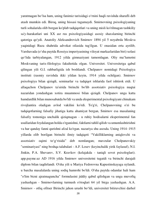 28 
 
yaratmagan bo‘lsa ham, uning fanimiz tarixidagi o‘rnini haqli ravishda sharafli deb 
atash mumkin edi. Biroq, uning hissasi tugamaydi. Smirnovning psixologiyaning 
turli sohalarida olib borgan ko'plab tadqiqotlari va uning misli ko'rilmagan tashkiliy 
sa'y-harakatlari uni XX asr rus psixologiyasidagi asosiy shaxslarning birinchi 
qatoriga qo'ydi. Anatoliy Aleksandrovich Smirnov 1894 yil 5 noyabrda Moskva 
yaqinidagi Ruza shahrida advokat oilasida tug'ilgan. U onasidan erta ayrilib, 
Varshavada (o‘sha paytda Rossiya imperiyasining viloyat markazlaridan biri) xolasi 
qo‘lida tarbiyalangan, 1912 yilda gimnaziyani tamomlagan. Oliy ma’lumotni 
Moskvaning tarix-filologiya fakultetida olgan. Universitet. Universitetga qabul 
qilingan yili G.I. rahbarligida ish boshlandi. Chelpanov nomidagi Psixologiya 
instituti (rasmiy ravishda ikki yildan keyin, 1914 yilda ochilgan). Smirnov 
psixologiya bilan qiziqdi, seminarlar va tadqiqot ishlarida faol ishtirok etdi. U 
allaqachon Chelpanov ta'sirida birinchi bo'lib assotsiativ psixologiya nuqtai 
nazaridan yondashgan xotira muammosi bilan qiziqdi. Chelpanov unga katta 
hamdardlik bilan munosabatda bo'ldi va unda eksperimental psixologiyani chinakam 
rivojlantira oladigan avlod vakilini ko'rdi. To'g'ri, Chelpanovning o'zi bu 
tadqiqotlarning falsafiy jihatiga katta ahamiyat bergan, Smirnov esa masalaning 
falsafiy tomoniga unchalik qiziqmagan - u ruhiy hodisalarni eksperimental fan 
usullaridan foydalangan holda o'rganishni, faktlarni tahlil qilish va umumlashtirishni 
va har qanday fanni qurishni afzal ko'rgan. nazariya shu asosda. Uning 1914–1915 
yillarda olib borilgan birinchi ilmiy tadqiqoti “Vakilliklarning aniqlovchi va 
assotsiativ 
oqimi 
to‘g‘risida” 
deb nomlangan; 
mavzular 
Cholpanovskiy 
"seminariyasi" ning boshqa talabalari - A.F. Losev (keyinchalik yirik faylasuf), N.I. 
Jinkin, P.A. Shevarev, S.V. Kravkov (kelajakda - taniqli sovet psixologlari). 
app.payme.uz AD 1916 yilda Smirnov universitetni tugatdi va birinchi darajali 
diplom bilan taqdirlandi. O'sha yili u Mariya Fedorovna Kapustinskayaga uylandi, 
u barcha masalalarda uning sodiq hamrohi bo'ldi. O'sha paytda odamlar hali ham 
"o'lim bizni ajratmaguncha" formulasini jiddiy qabul qilishgan va unga muvofiq 
yashashgan - Smirnovlarning turmush o'rtoqlari 64 yil birga yashashgan. A.A. 
Smirnov - otliq ofitser Birinchi jahon urushi bo‘ldi, universitet bitiruvchisi darhol 
