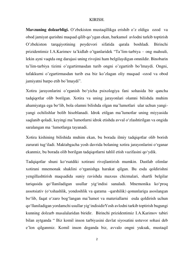 2 
 
KIRISH. 
Mavzuning dolzarbligi. O’zbekiston mustaqillikga erishib o’z oldiga  ozod  va 
obod jamiyat qurishni maqsad qilib qo’ygan ekan, barkamol  avlodni tarkib toptirish 
O’zbekiston 
tarqqiyotining 
poydevori 
sifatida 
qarala 
boshladi. 
Birinchi 
prizidentimiz I.A.Karimov ta’kidlab o’tganlaridek “Ta’lim-tarbiya – ong mahsuli, 
lekin ayni vaqtda ong darajasi uning rivojini ham belgilaydigan omnildir. Binobarin 
ta’lim-tarbiya tizimi o’zgartirmasdan turib ongni o’zgartirib bo’lmaydi. Ongni, 
tafakkurni o’zgartirmasdan turib esa biz ko’zlagan oliy maqsad -ozod va obod 
jamiyatni barpo etib bo’lmaydi”. 
Xotira jarayonlarini o’rganish bo‘yicha psixologiya fani sohasida bir qancha 
tadqiqotlar olib borilgan. Xotira va uning jarayonlari olamni bilishda muhim 
ahamiyatga ega bo‘lib, bola olamni bilishda olgan ma’lumotlari  ular uchun yangi-
yangi ochilishlar bolib hisoblanadi. Idrok etilgan ma’lumotlar uning miyyasida 
saqlanib qoladi, keyingi ma’lumotlarni idrok etishda avval o‘zlashtirilgan va ongida 
saralangan ma ‘lumotlarga tayanadi.  
Xotira kishining bilishida muhim ekan, bu borada ilmiy tadqiqotlar olib borish  
zarurati tug‘iladi. Maktabgacha yosh davrida bolaning xotira jarayonlarini o‘rganar 
ekanmiz, bu borada olib borilgan tadqiqotlarni tahlil etish vazifasini qo‘ydik. 
Tadqiqotlar shuni ko‘rsatdiki xotirani rivojlantirish mumkin. Dastlab olimlar 
xotirani mnemonak shaklini o‘rganishga harakat qilgan. Bu esda qoldirishni 
yengillashtirish maqsadida suniy ravishda maxsus chizmalari, shartli belgilar 
tariqasida qo‘llaniladigan usullar yig‘indisi sanaladi. Mnemonika ko‘proq 
assotsiativ (o‘xshashlik, yondoshlik va qarama –qarshilik) qonunlariga asoslangan 
bo‘lib, faqat o‘zaro bog‘langan ma’lumot va materiallarni  esda qoldirish uchun 
qo‘llaniladigan yordamchi usullar yig‘indisidirYosh avlodni tarkib toptirish bugungi 
kunning dolzarb masalalaridan biridir.  Birinchi prizidentimiz I.A.Karimov tabiri 
bilan aytganda “ Biz komil inson tarbiyasini davlat siyosatini ustuvor sohasi deb 
e’lon qilganmiz. Komil inson deganda biz, avvalo ongni yuksak, mustaqil 
