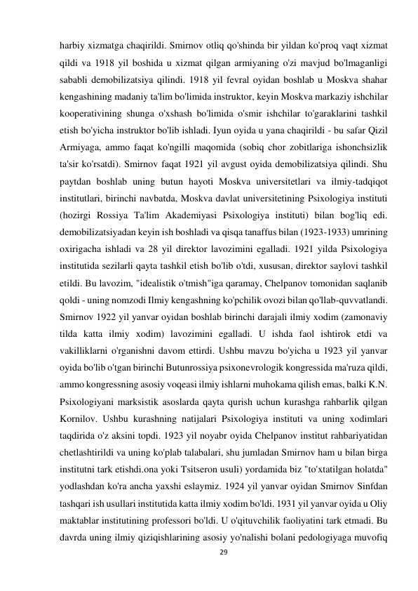 29 
 
harbiy xizmatga chaqirildi. Smirnov otliq qo'shinda bir yildan ko'proq vaqt xizmat 
qildi va 1918 yil boshida u xizmat qilgan armiyaning o'zi mavjud bo'lmaganligi 
sababli demobilizatsiya qilindi. 1918 yil fevral oyidan boshlab u Moskva shahar 
kengashining madaniy ta'lim bo'limida instruktor, keyin Moskva markaziy ishchilar 
kooperativining shunga o'xshash bo'limida o'smir ishchilar to'garaklarini tashkil 
etish bo'yicha instruktor bo'lib ishladi. Iyun oyida u yana chaqirildi - bu safar Qizil 
Armiyaga, ammo faqat ko'ngilli maqomida (sobiq chor zobitlariga ishonchsizlik 
ta'sir ko'rsatdi). Smirnov faqat 1921 yil avgust oyida demobilizatsiya qilindi. Shu 
paytdan boshlab uning butun hayoti Moskva universitetlari va ilmiy-tadqiqot 
institutlari, birinchi navbatda, Moskva davlat universitetining Psixologiya instituti 
(hozirgi Rossiya Ta'lim Akademiyasi Psixologiya instituti) bilan bog'liq edi. 
demobilizatsiyadan keyin ish boshladi va qisqa tanaffus bilan (1923-1933) umrining 
oxirigacha ishladi va 28 yil direktor lavozimini egalladi. 1921 yilda Psixologiya 
institutida sezilarli qayta tashkil etish bo'lib o'tdi, xususan, direktor saylovi tashkil 
etildi. Bu lavozim, "idealistik o'tmish"iga qaramay, Chelpanov tomonidan saqlanib 
qoldi - uning nomzodi Ilmiy kengashning ko'pchilik ovozi bilan qo'llab-quvvatlandi. 
Smirnov 1922 yil yanvar oyidan boshlab birinchi darajali ilmiy xodim (zamonaviy 
tilda katta ilmiy xodim) lavozimini egalladi. U ishda faol ishtirok etdi va 
vakilliklarni o'rganishni davom ettirdi. Ushbu mavzu bo'yicha u 1923 yil yanvar 
oyida bo'lib o'tgan birinchi Butunrossiya psixonevrologik kongressida ma'ruza qildi, 
ammo kongressning asosiy voqeasi ilmiy ishlarni muhokama qilish emas, balki K.N. 
Psixologiyani marksistik asoslarda qayta qurish uchun kurashga rahbarlik qilgan 
Kornilov. Ushbu kurashning natijalari Psixologiya instituti va uning xodimlari 
taqdirida o'z aksini topdi. 1923 yil noyabr oyida Chelpanov institut rahbariyatidan 
chetlashtirildi va uning ko'plab talabalari, shu jumladan Smirnov ham u bilan birga 
institutni tark etishdi.ona yoki Tsitseron usuli) yordamida biz "to'xtatilgan holatda" 
yodlashdan ko'ra ancha yaxshi eslaymiz. 1924 yil yanvar oyidan Smirnov Sinfdan 
tashqari ish usullari institutida katta ilmiy xodim bo'ldi. 1931 yil yanvar oyida u Oliy 
maktablar institutining professori bo'ldi. U o'qituvchilik faoliyatini tark etmadi. Bu 
davrda uning ilmiy qiziqishlarining asosiy yo'nalishi bolani pedologiyaga muvofiq 
