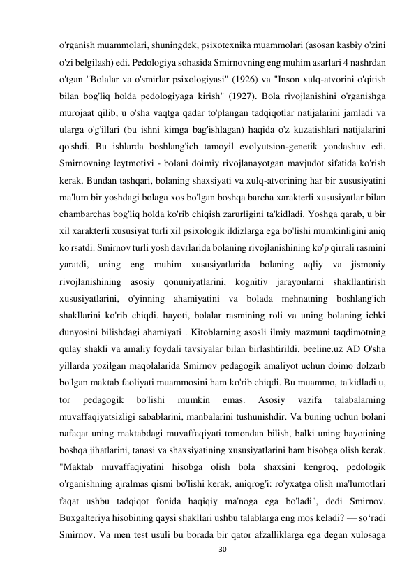 30 
 
o'rganish muammolari, shuningdek, psixotexnika muammolari (asosan kasbiy o'zini 
o'zi belgilash) edi. Pedologiya sohasida Smirnovning eng muhim asarlari 4 nashrdan 
o'tgan "Bolalar va o'smirlar psixologiyasi" (1926) va "Inson xulq-atvorini o'qitish 
bilan bog'liq holda pedologiyaga kirish" (1927). Bola rivojlanishini o'rganishga 
murojaat qilib, u o'sha vaqtga qadar to'plangan tadqiqotlar natijalarini jamladi va 
ularga o'g'illari (bu ishni kimga bag'ishlagan) haqida o'z kuzatishlari natijalarini 
qo'shdi. Bu ishlarda boshlang'ich tamoyil evolyutsion-genetik yondashuv edi. 
Smirnovning leytmotivi - bolani doimiy rivojlanayotgan mavjudot sifatida ko'rish 
kerak. Bundan tashqari, bolaning shaxsiyati va xulq-atvorining har bir xususiyatini 
ma'lum bir yoshdagi bolaga xos bo'lgan boshqa barcha xarakterli xususiyatlar bilan 
chambarchas bog'liq holda ko'rib chiqish zarurligini ta'kidladi. Yoshga qarab, u bir 
xil xarakterli xususiyat turli xil psixologik ildizlarga ega bo'lishi mumkinligini aniq 
ko'rsatdi. Smirnov turli yosh davrlarida bolaning rivojlanishining ko'p qirrali rasmini 
yaratdi, uning eng muhim xususiyatlarida bolaning aqliy va jismoniy 
rivojlanishining asosiy qonuniyatlarini, kognitiv jarayonlarni shakllantirish 
xususiyatlarini, o'yinning ahamiyatini va bolada mehnatning boshlang'ich 
shakllarini ko'rib chiqdi. hayoti, bolalar rasmining roli va uning bolaning ichki 
dunyosini bilishdagi ahamiyati . Kitoblarning asosli ilmiy mazmuni taqdimotning 
qulay shakli va amaliy foydali tavsiyalar bilan birlashtirildi. beeline.uz AD O'sha 
yillarda yozilgan maqolalarida Smirnov pedagogik amaliyot uchun doimo dolzarb 
bo'lgan maktab faoliyati muammosini ham ko'rib chiqdi. Bu muammo, ta'kidladi u, 
tor 
pedagogik 
bo'lishi 
mumkin 
emas. 
Asosiy 
vazifa 
talabalarning 
muvaffaqiyatsizligi sabablarini, manbalarini tushunishdir. Va buning uchun bolani 
nafaqat uning maktabdagi muvaffaqiyati tomondan bilish, balki uning hayotining 
boshqa jihatlarini, tanasi va shaxsiyatining xususiyatlarini ham hisobga olish kerak. 
"Maktab muvaffaqiyatini hisobga olish bola shaxsini kengroq, pedologik 
o'rganishning ajralmas qismi bo'lishi kerak, aniqrog'i: ro'yxatga olish ma'lumotlari 
faqat ushbu tadqiqot fonida haqiqiy ma'noga ega bo'ladi", dedi Smirnov. 
Buxgalteriya hisobining qaysi shakllari ushbu talablarga eng mos keladi? — soʻradi 
Smirnov. Va men test usuli bu borada bir qator afzalliklarga ega degan xulosaga 
