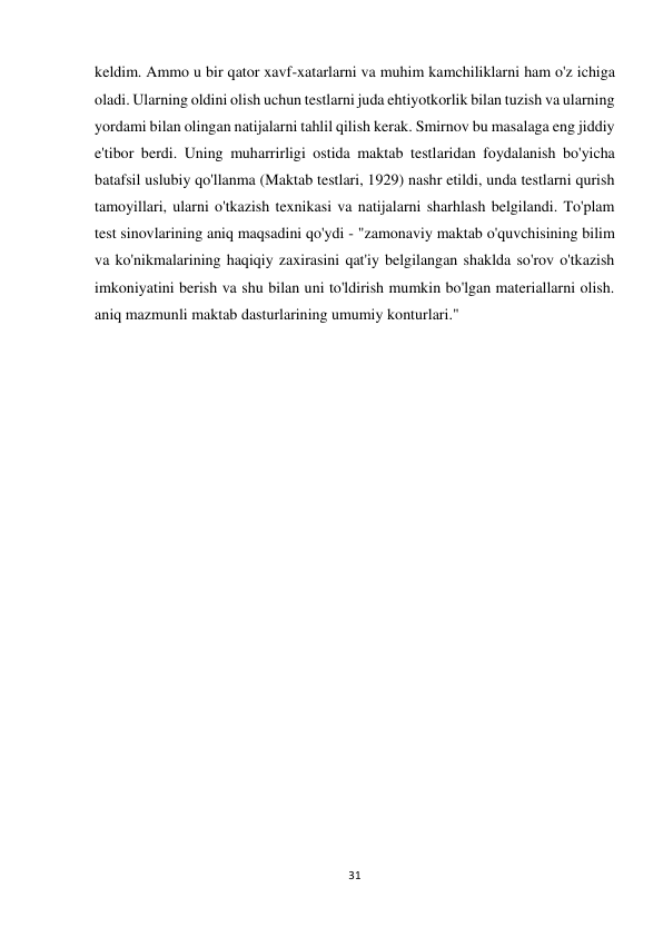 31 
 
keldim. Ammo u bir qator xavf-xatarlarni va muhim kamchiliklarni ham o'z ichiga 
oladi. Ularning oldini olish uchun testlarni juda ehtiyotkorlik bilan tuzish va ularning 
yordami bilan olingan natijalarni tahlil qilish kerak. Smirnov bu masalaga eng jiddiy 
e'tibor berdi. Uning muharrirligi ostida maktab testlaridan foydalanish bo'yicha 
batafsil uslubiy qo'llanma (Maktab testlari, 1929) nashr etildi, unda testlarni qurish 
tamoyillari, ularni o'tkazish texnikasi va natijalarni sharhlash belgilandi. To'plam 
test sinovlarining aniq maqsadini qo'ydi - "zamonaviy maktab o'quvchisining bilim 
va ko'nikmalarining haqiqiy zaxirasini qat'iy belgilangan shaklda so'rov o'tkazish 
imkoniyatini berish va shu bilan uni to'ldirish mumkin bo'lgan materiallarni olish. 
aniq mazmunli maktab dasturlarining umumiy konturlari."  
 
 
