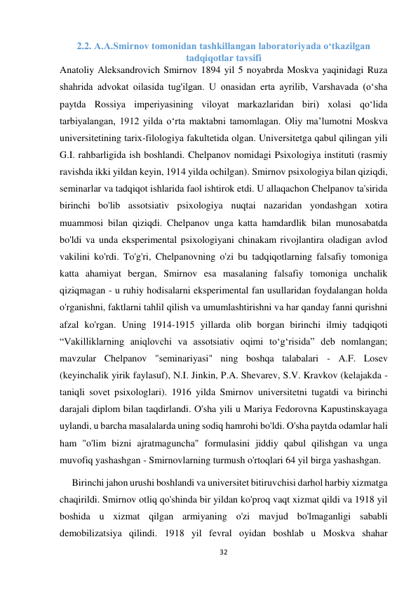 32 
 
2.2. A.A.Smirnov tomonidan tashkillangan laboratoriyada о‘tkazilgan 
tadqiqotlar tavsifi 
Anatoliy Aleksandrovich Smirnov 1894 yil 5 noyabrda Moskva yaqinidagi Ruza 
shahrida advokat oilasida tug'ilgan. U onasidan erta ayrilib, Varshavada (o‘sha 
paytda Rossiya imperiyasining viloyat markazlaridan biri) xolasi qo‘lida 
tarbiyalangan, 1912 yilda o‘rta maktabni tamomlagan. Oliy maʼlumotni Moskva 
universitetining tarix-filologiya fakultetida olgan. Universitetga qabul qilingan yili 
G.I. rahbarligida ish boshlandi. Chelpanov nomidagi Psixologiya instituti (rasmiy 
ravishda ikki yildan keyin, 1914 yilda ochilgan). Smirnov psixologiya bilan qiziqdi, 
seminarlar va tadqiqot ishlarida faol ishtirok etdi. U allaqachon Chelpanov ta'sirida 
birinchi bo'lib assotsiativ psixologiya nuqtai nazaridan yondashgan xotira 
muammosi bilan qiziqdi. Chelpanov unga katta hamdardlik bilan munosabatda 
bo'ldi va unda eksperimental psixologiyani chinakam rivojlantira oladigan avlod 
vakilini ko'rdi. To'g'ri, Chelpanovning o'zi bu tadqiqotlarning falsafiy tomoniga 
katta ahamiyat bergan, Smirnov esa masalaning falsafiy tomoniga unchalik 
qiziqmagan - u ruhiy hodisalarni eksperimental fan usullaridan foydalangan holda 
o'rganishni, faktlarni tahlil qilish va umumlashtirishni va har qanday fanni qurishni 
afzal ko'rgan. Uning 1914-1915 yillarda olib borgan birinchi ilmiy tadqiqoti 
“Vakilliklarning aniqlovchi va assotsiativ oqimi to‘g‘risida” deb nomlangan; 
mavzular Chelpanov "seminariyasi" ning boshqa talabalari - A.F. Losev 
(keyinchalik yirik faylasuf), N.I. Jinkin, P.A. Shevarev, S.V. Kravkov (kelajakda - 
taniqli sovet psixologlari). 1916 yilda Smirnov universitetni tugatdi va birinchi 
darajali diplom bilan taqdirlandi. O'sha yili u Mariya Fedorovna Kapustinskayaga 
uylandi, u barcha masalalarda uning sodiq hamrohi bo'ldi. O'sha paytda odamlar hali 
ham "o'lim bizni ajratmaguncha" formulasini jiddiy qabul qilishgan va unga 
muvofiq yashashgan - Smirnovlarning turmush o'rtoqlari 64 yil birga yashashgan. 
     Birinchi jahon urushi boshlandi va universitet bitiruvchisi darhol harbiy xizmatga 
chaqirildi. Smirnov otliq qo'shinda bir yildan ko'proq vaqt xizmat qildi va 1918 yil 
boshida u xizmat qilgan armiyaning o'zi mavjud bo'lmaganligi sababli 
demobilizatsiya qilindi. 1918 yil fevral oyidan boshlab u Moskva shahar 
