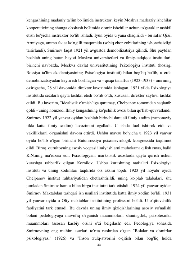 33 
 
kengashining madaniy ta'lim bo'limida instruktor, keyin Moskva markaziy ishchilar 
kooperativining shunga o'xshash bo'limida o'smir ishchilar uchun to'garaklar tashkil 
etish bo'yicha instruktor bo'lib ishladi. Iyun oyida u yana chaqirildi - bu safar Qizil 
Armiyaga, ammo faqat ko'ngilli maqomida (sobiq chor zobitlarining ishonchsizligi 
ta'sirlandi). Smirnov faqat 1921 yil avgustda demobilizatsiya qilindi. Shu paytdan 
boshlab uning butun hayoti Moskva universitetlari va ilmiy-tadqiqot institutlari, 
birinchi navbatda, Moskva davlat universitetining Psixologiya instituti (hozirgi 
Rossiya ta'lim akademiyasining Psixologiya instituti) bilan bog'liq bo'lib, u erda 
demobilizatsiyadan keyin ish boshlagan va - qisqa tanaffus (1923-1933) - umrining 
oxirigacha, 28 yil davomida direktor lavozimida ishlagan. 1921 yilda Psixologiya 
institutida sezilarli qayta tashkil etish bo'lib o'tdi, xususan, direktor saylovi tashkil 
etildi. Bu lavozim, "idealistik o'tmish"iga qaramay, Chelpanov tomonidan saqlanib 
qoldi - uning nomzodi Ilmiy kengashning ko'pchilik ovozi bilan qo'llab-quvvatlandi. 
Smirnov 1922 yil yanvar oyidan boshlab birinchi darajali ilmiy xodim (zamonaviy 
tilda katta ilmiy xodim) lavozimini egalladi. U ishda faol ishtirok etdi va 
vakilliklarni o'rganishni davom ettirdi. Ushbu mavzu bo'yicha u 1923 yil yanvar 
oyida bo'lib o'tgan birinchi Butunrossiya psixonevrologik kongressida taqdimot 
qildi. Biroq, qurultoyning asosiy voqeasi ilmiy ishlarni muhokama qilish emas, balki 
K.N.ning ma'ruzasi edi. Psixologiyani marksistik asoslarda qayta qurish uchun 
kurashga rahbarlik qilgan Kornilov. Ushbu kurashning natijalari Psixologiya 
instituti va uning xodimlari taqdirida o'z aksini topdi. 1923 yil noyabr oyida 
Chelpanov institut rahbariyatidan chetlashtirildi, uning ko'plab talabalari, shu 
jumladan Smirnov ham u bilan birga institutni tark etishdi. 1924 yil yanvar oyidan 
Smirnov Maktabdan tashqari ish usullari institutida katta ilmiy xodim bo'ldi. 1931 
yil yanvar oyida u Oliy maktablar institutining professori bo'ldi. U o'qituvchilik 
faoliyatini tark etmadi. Bu davrda uning ilmiy qiziqishlarining asosiy yo'nalishi 
bolani pedologiyaga muvofiq o'rganish muammolari, shuningdek, psixotexnika 
muammolari (asosan kasbiy o'zini o'zi belgilash) edi. Pedologiya sohasida 
Smirnovning eng muhim asarlari to'rtta nashrdan o'tgan "Bolalar va o'smirlar 
psixologiyasi" (1926) va "Inson xulq-atvorini o'qitish bilan bog'liq holda 
