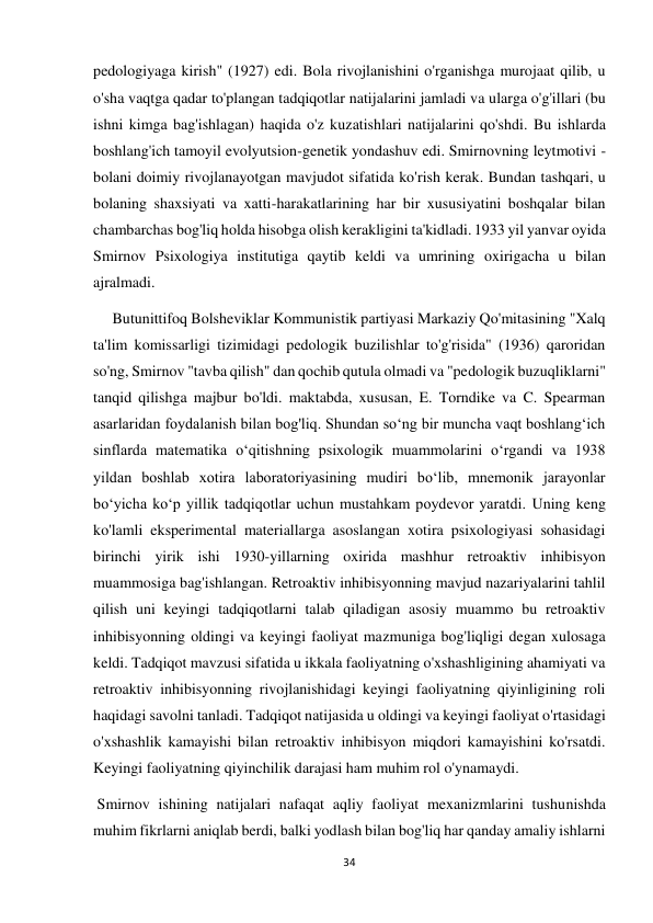 34 
 
pedologiyaga kirish" (1927) edi. Bola rivojlanishini o'rganishga murojaat qilib, u 
o'sha vaqtga qadar to'plangan tadqiqotlar natijalarini jamladi va ularga o'g'illari (bu 
ishni kimga bag'ishlagan) haqida o'z kuzatishlari natijalarini qo'shdi. Bu ishlarda 
boshlang'ich tamoyil evolyutsion-genetik yondashuv edi. Smirnovning leytmotivi - 
bolani doimiy rivojlanayotgan mavjudot sifatida ko'rish kerak. Bundan tashqari, u 
bolaning shaxsiyati va xatti-harakatlarining har bir xususiyatini boshqalar bilan 
chambarchas bog'liq holda hisobga olish kerakligini ta'kidladi. 1933 yil yanvar oyida 
Smirnov Psixologiya institutiga qaytib keldi va umrining oxirigacha u bilan 
ajralmadi. 
     Butunittifoq Bolsheviklar Kommunistik partiyasi Markaziy Qo'mitasining "Xalq 
ta'lim komissarligi tizimidagi pedologik buzilishlar to'g'risida" (1936) qaroridan 
so'ng, Smirnov "tavba qilish" dan qochib qutula olmadi va "pedologik buzuqliklarni" 
tanqid qilishga majbur bo'ldi. maktabda, xususan, E. Torndike va C. Spearman 
asarlaridan foydalanish bilan bog'liq. Shundan so‘ng bir muncha vaqt boshlang‘ich 
sinflarda matematika o‘qitishning psixologik muammolarini o‘rgandi va 1938 
yildan boshlab xotira laboratoriyasining mudiri bo‘lib, mnemonik jarayonlar 
bo‘yicha ko‘p yillik tadqiqotlar uchun mustahkam poydevor yaratdi. Uning keng 
ko'lamli eksperimental materiallarga asoslangan xotira psixologiyasi sohasidagi 
birinchi yirik ishi 1930-yillarning oxirida mashhur retroaktiv inhibisyon 
muammosiga bag'ishlangan. Retroaktiv inhibisyonning mavjud nazariyalarini tahlil 
qilish uni keyingi tadqiqotlarni talab qiladigan asosiy muammo bu retroaktiv 
inhibisyonning oldingi va keyingi faoliyat mazmuniga bog'liqligi degan xulosaga 
keldi. Tadqiqot mavzusi sifatida u ikkala faoliyatning o'xshashligining ahamiyati va 
retroaktiv inhibisyonning rivojlanishidagi keyingi faoliyatning qiyinligining roli 
haqidagi savolni tanladi. Tadqiqot natijasida u oldingi va keyingi faoliyat o'rtasidagi 
o'xshashlik kamayishi bilan retroaktiv inhibisyon miqdori kamayishini ko'rsatdi. 
Keyingi faoliyatning qiyinchilik darajasi ham muhim rol o'ynamaydi. 
 Smirnov ishining natijalari nafaqat aqliy faoliyat mexanizmlarini tushunishda 
muhim fikrlarni aniqlab berdi, balki yodlash bilan bog'liq har qanday amaliy ishlarni 
