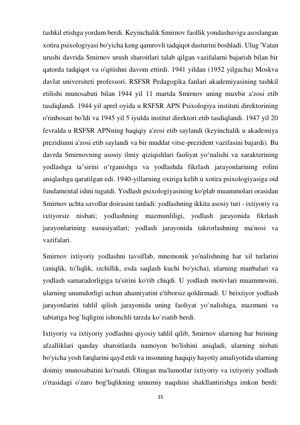 35 
 
tashkil etishga yordam berdi. Keyinchalik Smirnov faollik yondashuviga asoslangan 
xotira psixologiyasi bo'yicha keng qamrovli tadqiqot dasturini boshladi. Ulug 'Vatan 
urushi davrida Smirnov urush sharoitlari talab qilgan vazifalarni bajarish bilan bir 
qatorda tadqiqot va o'qitishni davom ettirdi. 1941 yildan (1952 yilgacha) Moskva 
davlat universiteti professori. RSFSR Pedagogika fanlari akademiyasining tashkil 
etilishi munosabati bilan 1944 yil 11 martda Smirnov uning muxbir a'zosi etib 
tasdiqlandi. 1944 yil aprel oyida u RSFSR APN Psixologiya instituti direktorining 
o'rinbosari bo'ldi va 1945 yil 5 iyulda institut direktori etib tasdiqlandi. 1947 yil 20 
fevralda u RSFSR APNning haqiqiy a'zosi etib saylandi (keyinchalik u akademiya 
prezidiumi a'zosi etib saylandi va bir muddat vitse-prezident vazifasini bajardi). Bu 
davrda Smirnovning asosiy ilmiy qiziqishlari faoliyat yoʻnalishi va xarakterining 
yodlashga taʼsirini oʻrganishga va yodlashda fikrlash jarayonlarining rolini 
aniqlashga qaratilgan edi. 1940-yillarning oxiriga kelib u xotira psixologiyasiga oid 
fundamental ishni tugatdi. Yodlash psixologiyasining ko'plab muammolari orasidan 
Smirnov uchta savollar doirasini tanladi: yodlashning ikkita asosiy turi - ixtiyoriy va 
ixtiyorsiz nisbati; yodlashning mazmunliligi, yodlash jarayonida fikrlash 
jarayonlarining xususiyatlari; yodlash jarayonida takrorlashning ma'nosi va 
vazifalari. 
Smirnov ixtiyoriy yodlashni tavsiflab, mnemonik yo'nalishning har xil turlarini 
(aniqlik, to'liqlik, izchillik, esda saqlash kuchi bo'yicha), ularning manbalari va 
yodlash samaradorligiga ta'sirini ko'rib chiqdi. U yodlash motivlari muammosini, 
ularning unumdorligi uchun ahamiyatini e'tiborsiz qoldirmadi. U beixtiyor yodlash 
jarayonlarini tahlil qilish jarayonida uning faoliyat yo`nalishiga, mazmuni va 
tabiatiga bog`liqligini ishonchli tarzda ko`rsatib berdi. 
Ixtiyoriy va ixtiyoriy yodlashni qiyosiy tahlil qilib, Smirnov ularning har birining 
afzalliklari qanday sharoitlarda namoyon bo'lishini aniqladi, ularning nisbati 
bo'yicha yosh farqlarini qayd etdi va insonning haqiqiy hayotiy amaliyotida ularning 
doimiy munosabatini ko'rsatdi. Olingan ma'lumotlar ixtiyoriy va ixtiyoriy yodlash 
o'rtasidagi o'zaro bog'liqlikning umumiy naqshini shakllantirishga imkon berdi: 
