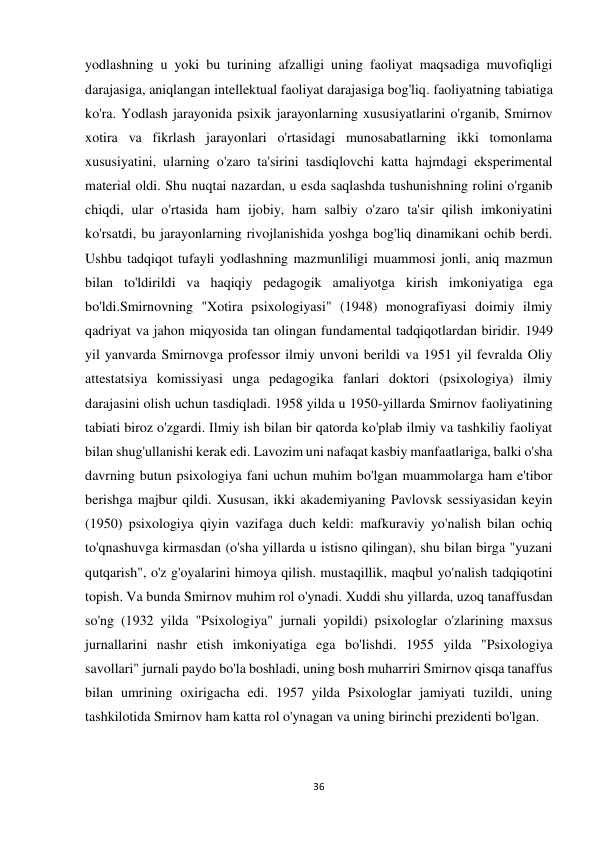 36 
 
yodlashning u yoki bu turining afzalligi uning faoliyat maqsadiga muvofiqligi 
darajasiga, aniqlangan intellektual faoliyat darajasiga bog'liq. faoliyatning tabiatiga 
ko'ra. Yodlash jarayonida psixik jarayonlarning xususiyatlarini o'rganib, Smirnov 
xotira va fikrlash jarayonlari o'rtasidagi munosabatlarning ikki tomonlama 
xususiyatini, ularning o'zaro ta'sirini tasdiqlovchi katta hajmdagi eksperimental 
material oldi. Shu nuqtai nazardan, u esda saqlashda tushunishning rolini o'rganib 
chiqdi, ular o'rtasida ham ijobiy, ham salbiy o'zaro ta'sir qilish imkoniyatini 
ko'rsatdi, bu jarayonlarning rivojlanishida yoshga bog'liq dinamikani ochib berdi. 
Ushbu tadqiqot tufayli yodlashning mazmunliligi muammosi jonli, aniq mazmun 
bilan to'ldirildi va haqiqiy pedagogik amaliyotga kirish imkoniyatiga ega 
bo'ldi.Smirnovning "Xotira psixologiyasi" (1948) monografiyasi doimiy ilmiy 
qadriyat va jahon miqyosida tan olingan fundamental tadqiqotlardan biridir. 1949 
yil yanvarda Smirnovga professor ilmiy unvoni berildi va 1951 yil fevralda Oliy 
attestatsiya komissiyasi unga pedagogika fanlari doktori (psixologiya) ilmiy 
darajasini olish uchun tasdiqladi. 1958 yilda u 1950-yillarda Smirnov faoliyatining 
tabiati biroz o'zgardi. Ilmiy ish bilan bir qatorda ko'plab ilmiy va tashkiliy faoliyat 
bilan shug'ullanishi kerak edi. Lavozim uni nafaqat kasbiy manfaatlariga, balki o'sha 
davrning butun psixologiya fani uchun muhim bo'lgan muammolarga ham e'tibor 
berishga majbur qildi. Xususan, ikki akademiyaning Pavlovsk sessiyasidan keyin 
(1950) psixologiya qiyin vazifaga duch keldi: mafkuraviy yo'nalish bilan ochiq 
to'qnashuvga kirmasdan (o'sha yillarda u istisno qilingan), shu bilan birga "yuzani 
qutqarish", o'z g'oyalarini himoya qilish. mustaqillik, maqbul yo'nalish tadqiqotini 
topish. Va bunda Smirnov muhim rol o'ynadi. Xuddi shu yillarda, uzoq tanaffusdan 
so'ng (1932 yilda "Psixologiya" jurnali yopildi) psixologlar o'zlarining maxsus 
jurnallarini nashr etish imkoniyatiga ega bo'lishdi. 1955 yilda "Psixologiya 
savollari" jurnali paydo bo'la boshladi, uning bosh muharriri Smirnov qisqa tanaffus 
bilan umrining oxirigacha edi. 1957 yilda Psixologlar jamiyati tuzildi, uning 
tashkilotida Smirnov ham katta rol o'ynagan va uning birinchi prezidenti bo'lgan. 
