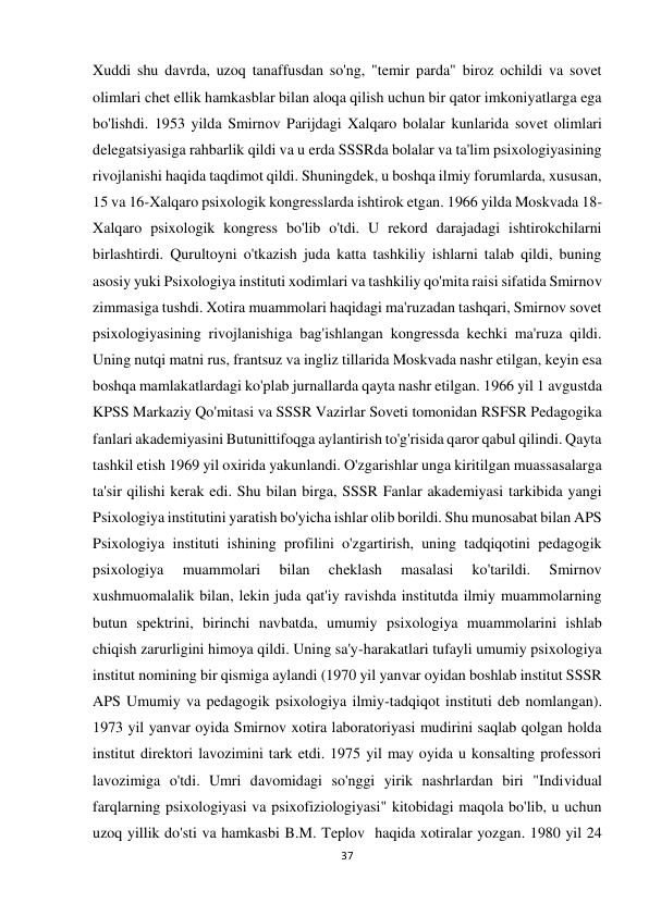 37 
 
Xuddi shu davrda, uzoq tanaffusdan so'ng, "temir parda" biroz ochildi va sovet 
olimlari chet ellik hamkasblar bilan aloqa qilish uchun bir qator imkoniyatlarga ega 
bo'lishdi. 1953 yilda Smirnov Parijdagi Xalqaro bolalar kunlarida sovet olimlari 
delegatsiyasiga rahbarlik qildi va u erda SSSRda bolalar va ta'lim psixologiyasining 
rivojlanishi haqida taqdimot qildi. Shuningdek, u boshqa ilmiy forumlarda, xususan, 
15 va 16-Xalqaro psixologik kongresslarda ishtirok etgan. 1966 yilda Moskvada 18-
Xalqaro psixologik kongress bo'lib o'tdi. U rekord darajadagi ishtirokchilarni 
birlashtirdi. Qurultoyni o'tkazish juda katta tashkiliy ishlarni talab qildi, buning 
asosiy yuki Psixologiya instituti xodimlari va tashkiliy qo'mita raisi sifatida Smirnov 
zimmasiga tushdi. Xotira muammolari haqidagi ma'ruzadan tashqari, Smirnov sovet 
psixologiyasining rivojlanishiga bag'ishlangan kongressda kechki ma'ruza qildi. 
Uning nutqi matni rus, frantsuz va ingliz tillarida Moskvada nashr etilgan, keyin esa 
boshqa mamlakatlardagi ko'plab jurnallarda qayta nashr etilgan. 1966 yil 1 avgustda 
KPSS Markaziy Qo'mitasi va SSSR Vazirlar Soveti tomonidan RSFSR Pedagogika 
fanlari akademiyasini Butunittifoqga aylantirish to'g'risida qaror qabul qilindi. Qayta 
tashkil etish 1969 yil oxirida yakunlandi. O'zgarishlar unga kiritilgan muassasalarga 
ta'sir qilishi kerak edi. Shu bilan birga, SSSR Fanlar akademiyasi tarkibida yangi 
Psixologiya institutini yaratish bo'yicha ishlar olib borildi. Shu munosabat bilan APS 
Psixologiya instituti ishining profilini o'zgartirish, uning tadqiqotini pedagogik 
psixologiya 
muammolari 
bilan 
cheklash 
masalasi 
ko'tarildi. 
Smirnov 
xushmuomalalik bilan, lekin juda qat'iy ravishda institutda ilmiy muammolarning 
butun spektrini, birinchi navbatda, umumiy psixologiya muammolarini ishlab 
chiqish zarurligini himoya qildi. Uning sa'y-harakatlari tufayli umumiy psixologiya 
institut nomining bir qismiga aylandi (1970 yil yanvar oyidan boshlab institut SSSR 
APS Umumiy va pedagogik psixologiya ilmiy-tadqiqot instituti deb nomlangan). 
1973 yil yanvar oyida Smirnov xotira laboratoriyasi mudirini saqlab qolgan holda 
institut direktori lavozimini tark etdi. 1975 yil may oyida u konsalting professori 
lavozimiga o'tdi. Umri davomidagi so'nggi yirik nashrlardan biri "Individual 
farqlarning psixologiyasi va psixofiziologiyasi" kitobidagi maqola bo'lib, u uchun 
uzoq yillik do'sti va hamkasbi B.M. Teplov  haqida xotiralar yozgan. 1980 yil 24 
