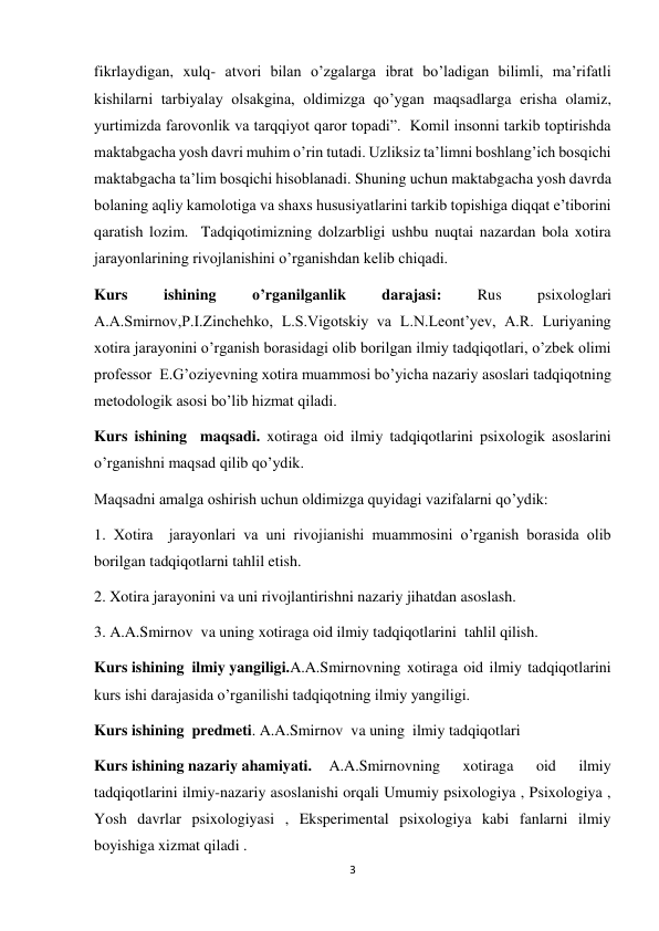 3 
 
fikrlaydigan, xulq- atvori bilan o’zgalarga ibrat bo’ladigan bilimli, ma’rifatli  
kishilarni tarbiyalay olsakgina, oldimizga qo’ygan maqsadlarga erisha olamiz, 
yurtimizda farovonlik va tarqqiyot qaror topadi”.  Komil insonni tarkib toptirishda 
maktabgacha yosh davri muhim o’rin tutadi. Uzliksiz ta’limni boshlang’ich bosqichi 
maktabgacha ta’lim bosqichi hisoblanadi. Shuning uchun maktabgacha yosh davrda 
bolaning aqliy kamolotiga va shaxs hususiyatlarini tarkib topishiga diqqat e’tiborini 
qaratish lozim.  Tadqiqotimizning dolzarbligi ushbu nuqtai nazardan bola xotira 
jarayonlarining rivojlanishini o’rganishdan kelib chiqadi. 
Kurs 
ishining 
o’rganilganlik 
darajasi: 
Rus 
psixologlari 
A.A.Smirnov,P.I.Zinchehko, L.S.Vigotskiy va L.N.Leont’yev, A.R. Luriyaning 
xotira jarayonini o’rganish borasidagi olib borilgan ilmiy tadqiqotlari, o’zbek olimi 
professor  E.G’oziyevning xotira muammosi bo’yicha nazariy asoslari tadqiqotning 
metodologik asosi bo’lib hizmat qiladi. 
Kurs ishining  maqsadi. xotiraga oid ilmiy tadqiqotlarini psixologik asoslarini 
o’rganishni maqsad qilib qo’ydik.  
Maqsadni amalga oshirish uchun oldimizga quyidagi vazifalarni qo’ydik: 
1. Xotira  jarayonlari va uni rivojianishi muammosini o’rganish borasida olib 
borilgan tadqiqotlarni tahlil etish. 
2. Xotira jarayonini va uni rivojlantirishni nazariy jihatdan asoslash. 
3. A.A.Smirnov  va uning xotiraga oid ilmiy tadqiqotlarini  tahlil qilish. 
Kurs ishining  ilmiy yangiligi.A.A.Smirnovning xotiraga oid ilmiy tadqiqotlarini  
kurs ishi darajasida o’rganilishi tadqiqotning ilmiy yangiligi. 
Kurs ishining  predmeti. A.A.Smirnov  va uning  ilmiy tadqiqotlari         
Kurs ishining nazariy ahamiyati. 
A.A.Smirnovning 
xotiraga 
oid 
ilmiy 
tadqiqotlarini ilmiy-nazariy asoslanishi orqali Umumiy psixologiya , Psixologiya , 
Yosh davrlar psixologiyasi , Eksperimental psixologiya kabi fanlarni ilmiy 
boyishiga xizmat qiladi .  
