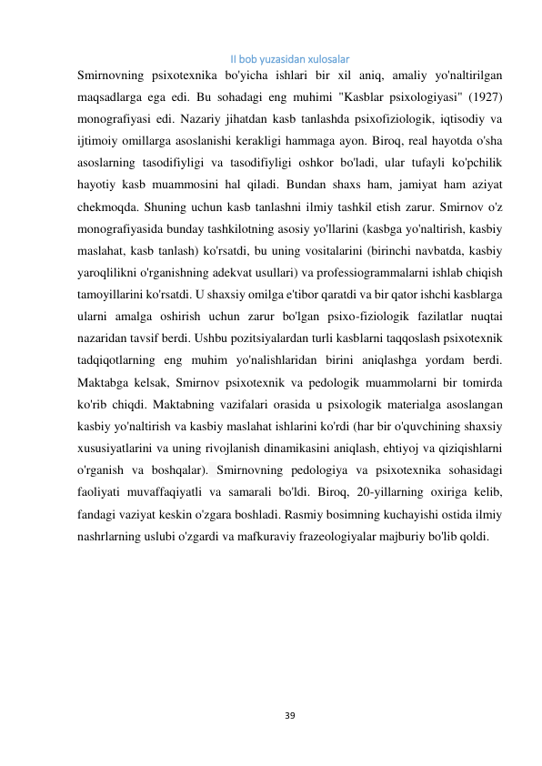 39 
 
II bob yuzasidan xulosalar 
Smirnovning psixotexnika bo'yicha ishlari bir xil aniq, amaliy yo'naltirilgan 
maqsadlarga ega edi. Bu sohadagi eng muhimi "Kasblar psixologiyasi" (1927) 
monografiyasi edi. Nazariy jihatdan kasb tanlashda psixofiziologik, iqtisodiy va 
ijtimoiy omillarga asoslanishi kerakligi hammaga ayon. Biroq, real hayotda o'sha 
asoslarning tasodifiyligi va tasodifiyligi oshkor bo'ladi, ular tufayli ko'pchilik 
hayotiy kasb muammosini hal qiladi. Bundan shaxs ham, jamiyat ham aziyat 
chekmoqda. Shuning uchun kasb tanlashni ilmiy tashkil etish zarur. Smirnov o'z 
monografiyasida bunday tashkilotning asosiy yo'llarini (kasbga yo'naltirish, kasbiy 
maslahat, kasb tanlash) ko'rsatdi, bu uning vositalarini (birinchi navbatda, kasbiy 
yaroqlilikni o'rganishning adekvat usullari) va professiogrammalarni ishlab chiqish 
tamoyillarini ko'rsatdi. U shaxsiy omilga e'tibor qaratdi va bir qator ishchi kasblarga 
ularni amalga oshirish uchun zarur bo'lgan psixo-fiziologik fazilatlar nuqtai 
nazaridan tavsif berdi. Ushbu pozitsiyalardan turli kasblarni taqqoslash psixotexnik 
tadqiqotlarning eng muhim yo'nalishlaridan birini aniqlashga yordam berdi. 
Maktabga kelsak, Smirnov psixotexnik va pedologik muammolarni bir tomirda 
ko'rib chiqdi. Maktabning vazifalari orasida u psixologik materialga asoslangan 
kasbiy yo'naltirish va kasbiy maslahat ishlarini ko'rdi (har bir o'quvchining shaxsiy 
xususiyatlarini va uning rivojlanish dinamikasini aniqlash, ehtiyoj va qiziqishlarni 
o'rganish va boshqalar). Smirnovning pedologiya va psixotexnika sohasidagi 
faoliyati muvaffaqiyatli va samarali bo'ldi. Biroq, 20-yillarning oxiriga kelib, 
fandagi vaziyat keskin o'zgara boshladi. Rasmiy bosimning kuchayishi ostida ilmiy 
nashrlarning uslubi o'zgardi va mafkuraviy frazeologiyalar majburiy bo'lib qoldi.  
 
 
 
 
 
