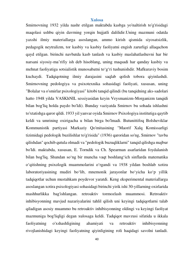 40 
 
Xulosa 
Smirnovning 1932 yilda nashr etilgan maktabda kasbga yo'naltirish to'g'risidagi 
maqolasi ushbu qiyin davrning yorqin hujjatli dalilidir.Uning mazmuni odatda 
yaxshi ilmiy materiallarga asoslangan, ammo kirish qismida siyosatsizlik, 
pedagogik neytralizm, tor kasbiy va kasbiy faoliyatni engish zarurligi allaqachon 
qayd etilgan. birinchi navbatda kasb tanlash va kasbiy maslahatlashuvni har bir 
narsani siyosiy-ma’rifiy ish deb hisoblang, uning maqsadi har qanday kasbiy va 
mehnat faoliyatiga sotsialistik munosabatni to‘g‘ri tushunishdir. Mafkuraviy bosim 
kuchaydi. Tadqiqotning ilmiy darajasini saqlab qolish tobora qiyinlashdi. 
Smirnovning pedologiya va psixotexnika sohasidagi faoliyati, xususan, uning 
"Bolalar va o'smirlar psixologiyasi" kitobi tanqid qilindi (bu tanqidning aks-sadolari 
hatto 1948 yilda VASKhNIL sessiyasidan keyin Veysmanizm-Morganizm tanqidi 
bilan bog'liq holda paydo bo'ldi). Bunday vaziyatda Smirnov bu sohada ishlashni 
to'xtatishga qaror qildi. 1933 yil yanvar oyida Smirnov Psixologiya institutiga qaytib 
keldi va umrining oxirigacha u bilan birga bo'lmadi. Butunittifoq Bolsheviklar 
Kommunistik partiyasi Markaziy Qo'mitasining "Maorif Xalq Komissarligi 
tizimidagi pedologik buzilishlar to'g'risida" (1936) qaroridan so'ng, Smirnov "tavba 
qilishdan" qochib qutula olmadi va "pedologik buzuqliklarni" tanqid qilishga majbur 
bo'ldi. maktabda, xususan, E. Torndik va Ch. Spearman asarlaridan foydalanish 
bilan bog'liq. Shundan so‘ng bir muncha vaqt boshlang‘ich sinflarda matematika 
o‘qitishning psixologik muammolarini o‘rgandi va 1938 yildan boshlab xotira 
laboratoriyasining mudiri bo‘lib, mnemonik jarayonlar bo‘yicha ko‘p yillik 
tadqiqotlar uchun mustahkam poydevor yaratdi. Keng eksperimental materiallarga 
asoslangan xotira psixologiyasi sohasidagi birinchi yirik ishi 30-yillarning oxirlarida 
mashhurlikka bag'ishlangan. retroaktiv tormozlash muammosi. Retroaktiv 
inhibisyonning mavjud nazariyalarini tahlil qilish uni keyingi tadqiqotlarni talab 
qiladigan asosiy muammo bu retroaktiv inhibisyonning oldingi va keyingi faoliyat 
mazmuniga bog'liqligi degan xulosaga keldi. Tadqiqot mavzusi sifatida u ikkala 
faoliyatning 
o'xshashligining 
ahamiyati 
va 
retroaktiv 
inhibisyonning 
rivojlanishidagi keyingi faoliyatning qiyinligining roli haqidagi savolni tanladi. 
