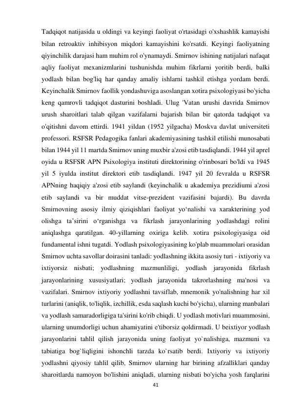 41 
 
Tadqiqot natijasida u oldingi va keyingi faoliyat o'rtasidagi o'xshashlik kamayishi 
bilan retroaktiv inhibisyon miqdori kamayishini ko'rsatdi. Keyingi faoliyatning 
qiyinchilik darajasi ham muhim rol o'ynamaydi. Smirnov ishining natijalari nafaqat 
aqliy faoliyat mexanizmlarini tushunishda muhim fikrlarni yoritib berdi, balki 
yodlash bilan bog'liq har qanday amaliy ishlarni tashkil etishga yordam berdi. 
Keyinchalik Smirnov faollik yondashuviga asoslangan xotira psixologiyasi bo'yicha 
keng qamrovli tadqiqot dasturini boshladi. Ulug 'Vatan urushi davrida Smirnov 
urush sharoitlari talab qilgan vazifalarni bajarish bilan bir qatorda tadqiqot va 
o'qitishni davom ettirdi. 1941 yildan (1952 yilgacha) Moskva davlat universiteti 
professori. RSFSR Pedagogika fanlari akademiyasining tashkil etilishi munosabati 
bilan 1944 yil 11 martda Smirnov uning muxbir a'zosi etib tasdiqlandi. 1944 yil aprel 
oyida u RSFSR APN Psixologiya instituti direktorining o'rinbosari bo'ldi va 1945 
yil 5 iyulda institut direktori etib tasdiqlandi. 1947 yil 20 fevralda u RSFSR 
APNning haqiqiy a'zosi etib saylandi (keyinchalik u akademiya prezidiumi a'zosi 
etib saylandi va bir muddat vitse-prezident vazifasini bajardi). Bu davrda 
Smirnovning asosiy ilmiy qiziqishlari faoliyat yo‘nalishi va xarakterining yod 
olishga ta’sirini o‘rganishga va fikrlash jarayonlarining yodlashdagi rolini 
aniqlashga qaratilgan. 40-yillarning oxiriga kelib. xotira psixologiyasiga oid 
fundamental ishni tugatdi. Yodlash psixologiyasining ko'plab muammolari orasidan 
Smirnov uchta savollar doirasini tanladi: yodlashning ikkita asosiy turi - ixtiyoriy va 
ixtiyorsiz nisbati; yodlashning mazmunliligi, yodlash jarayonida fikrlash 
jarayonlarining xususiyatlari; yodlash jarayonida takrorlashning ma'nosi va 
vazifalari. Smirnov ixtiyoriy yodlashni tavsiflab, mnemonik yo'nalishning har xil 
turlarini (aniqlik, to'liqlik, izchillik, esda saqlash kuchi bo'yicha), ularning manbalari 
va yodlash samaradorligiga ta'sirini ko'rib chiqdi. U yodlash motivlari muammosini, 
ularning unumdorligi uchun ahamiyatini e'tiborsiz qoldirmadi. U beixtiyor yodlash 
jarayonlarini tahlil qilish jarayonida uning faoliyat yo`nalishiga, mazmuni va 
tabiatiga bog`liqligini ishonchli tarzda ko`rsatib berdi. Ixtiyoriy va ixtiyoriy 
yodlashni qiyosiy tahlil qilib, Smirnov ularning har birining afzalliklari qanday 
sharoitlarda namoyon bo'lishini aniqladi, ularning nisbati bo'yicha yosh farqlarini 
