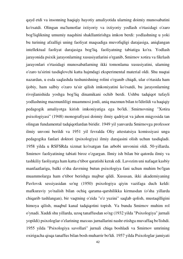 42 
 
qayd etdi va insonning haqiqiy hayotiy amaliyotida ularning doimiy munosabatini 
ko'rsatdi. Olingan ma'lumotlar ixtiyoriy va ixtiyoriy yodlash o'rtasidagi o'zaro 
bog'liqlikning umumiy naqshini shakllantirishga imkon berdi: yodlashning u yoki 
bu turining afzalligi uning faoliyat maqsadiga muvofiqligi darajasiga, aniqlangan 
intellektual faoliyat darajasiga bog'liq. faoliyatning tabiatiga ko'ra. Yodlash 
jarayonida psixik jarayonlarning xususiyatlarini o'rganib, Smirnov xotira va fikrlash 
jarayonlari o'rtasidagi munosabatlarning ikki tomonlama xususiyatini, ularning 
o'zaro ta'sirini tasdiqlovchi katta hajmdagi eksperimental material oldi. Shu nuqtai 
nazardan, u esda saqlashda tushunishning rolini o'rganib chiqdi, ular o'rtasida ham 
ijobiy, ham salbiy o'zaro ta'sir qilish imkoniyatini ko'rsatdi, bu jarayonlarning 
rivojlanishida yoshga bog'liq dinamikani ochib berdi. Ushbu tadqiqot tufayli 
yodlashning mazmunliligi muammosi jonli, aniq mazmun bilan to'ldirildi va haqiqiy 
pedagogik amaliyotga kirish imkoniyatiga ega bo'ldi. Smirnovning "Xotira 
psixologiyasi" (1948) monografiyasi doimiy ilmiy qadriyat va jahon miqyosida tan 
olingan fundamental tadqiqotlardan biridir. 1949 yil yanvarda Smirnovga professor 
ilmiy unvoni berildi va 1951 yil fevralda Oliy attestatsiya komissiyasi unga 
pedagogika fanlari doktori (psixologiya) ilmiy darajasini olish uchun tasdiqladi. 
1958 yilda u RSFSRda xizmat ko'rsatgan fan arbobi unvonini oldi. 50-yillarda. 
Smirnov faoliyatining tabiati biroz o'zgargan. Ilmiy ish bilan bir qatorda ilmiy va 
tashkiliy faoliyatga ham katta e'tibor qaratishi kerak edi. Lavozim uni nafaqat kasbiy 
manfaatlariga, balki o'sha davrning butun psixologiya fani uchun muhim bo'lgan 
muammolarga ham e'tibor berishga majbur qildi. Xususan, ikki akademiyaning 
Pavlovsk sessiyasidan so'ng (1950) psixologiya qiyin vazifaga duch keldi: 
mafkuraviy yo'nalish bilan ochiq qarama-qarshilikka kirmasdan (o'sha yillarda 
chiqarib tashlangan), bir vaqtning o'zida "o'z yuzini" saqlab qolish, mustaqilligini 
himoya qilish, maqbul kanal tadqiqotini topish. Va bunda Smirnov muhim rol 
o'ynadi. Xuddi shu yillarda, uzoq tanaffusdan so'ng (1932 yilda "Psixologiya" jurnali 
yopildi) psixologlar o'zlarining maxsus jurnallarini nashr etishga muvaffaq bo'lishdi. 
1955 yilda "Psixologiya savollari" jurnali chiqa boshladi va Smirnov umrining 
oxirigacha qisqa tanaffus bilan bosh muharrir bo'ldi. 1957 yilda Psixologlar jamiyati 
