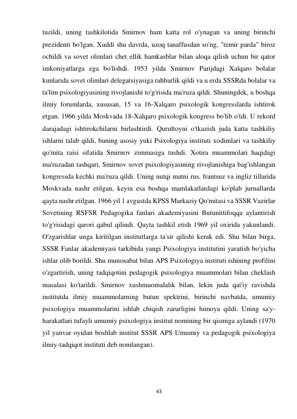 43 
 
tuzildi, uning tashkilotida Smirnov ham katta rol o'ynagan va uning birinchi 
prezidenti bo'lgan. Xuddi shu davrda, uzoq tanaffusdan so'ng, "temir parda" biroz 
ochildi va sovet olimlari chet ellik hamkasblar bilan aloqa qilish uchun bir qator 
imkoniyatlarga ega bo'lishdi. 1953 yilda Smirnov Parijdagi Xalqaro bolalar 
kunlarida sovet olimlari delegatsiyasiga rahbarlik qildi va u erda SSSRda bolalar va 
ta'lim psixologiyasining rivojlanishi to'g'risida ma'ruza qildi. Shuningdek, u boshqa 
ilmiy forumlarda, xususan, 15 va 16-Xalqaro psixologik kongresslarda ishtirok 
etgan. 1966 yilda Moskvada 18-Xalqaro psixologik kongress bo'lib o'tdi. U rekord 
darajadagi ishtirokchilarni birlashtirdi. Qurultoyni o'tkazish juda katta tashkiliy 
ishlarni talab qildi, buning asosiy yuki Psixologiya instituti xodimlari va tashkiliy 
qo'mita raisi sifatida Smirnov zimmasiga tushdi. Xotira muammolari haqidagi 
ma'ruzadan tashqari, Smirnov sovet psixologiyasining rivojlanishiga bag'ishlangan 
kongressda kechki ma'ruza qildi. Uning nutqi matni rus, frantsuz va ingliz tillarida 
Moskvada nashr etilgan, keyin esa boshqa mamlakatlardagi ko'plab jurnallarda 
qayta nashr etilgan. 1966 yil 1 avgustda KPSS Markaziy Qo'mitasi va SSSR Vazirlar 
Sovetining RSFSR Pedagogika fanlari akademiyasini Butunittifoqqa aylantirish 
to'g'risidagi qarori qabul qilindi. Qayta tashkil etish 1969 yil oxirida yakunlandi. 
O'zgarishlar unga kiritilgan institutlarga ta'sir qilishi kerak edi. Shu bilan birga, 
SSSR Fanlar akademiyasi tarkibida yangi Psixologiya institutini yaratish bo'yicha 
ishlar olib borildi. Shu munosabat bilan APS Psixologiya instituti ishining profilini 
o'zgartirish, uning tadqiqotini pedagogik psixologiya muammolari bilan cheklash 
masalasi ko'tarildi. Smirnov xushmuomalalik bilan, lekin juda qat'iy ravishda 
institutda ilmiy muammolarning butun spektrini, birinchi navbatda, umumiy 
psixologiya muammolarini ishlab chiqish zarurligini himoya qildi. Uning sa'y-
harakatlari tufayli umumiy psixologiya institut nomining bir qismiga aylandi (1970 
yil yanvar oyidan boshlab institut SSSR APS Umumiy va pedagogik psixologiya 
ilmiy-tadqiqot instituti deb nomlangan). 
 
 
