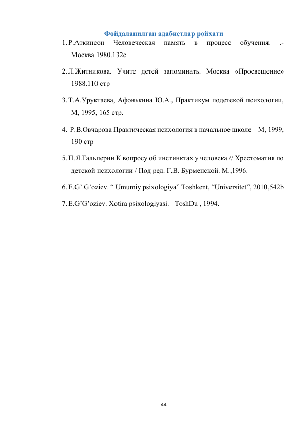 44 
 
Фойдаланилган адабиетлар ройхати 
1. Р.Аткинсон 
Человеческая 
память 
в 
процесс 
обучения. 
.-
Москва.1980.132с 
2. Л.Житникова. Учите детей запоминать. Москва «Просвещение» 
1988.110 стр 
3. Т.А.Уруктаева, Афонькина Ю.А., Практикум подетекой психологии, 
М, 1995, 165 стр. 
4.  Р.В.Овчарова Практическая психология в начальное школе – М, 1999, 
190 стр  
5. П.Я.Гальперин К вопросу об инстинктах у человека // Хрестоматия по 
детской психологии / Под ред. Г.В. Бурменской. М.,1996.  
6. E.G’.G’oziev. “ Umumiy psixologiya” Toshkent, “Universitet”, 2010,542b 
7. E.G’G’oziev. Xotira psixologiyasi. –ToshDu , 1994. 
 
 
