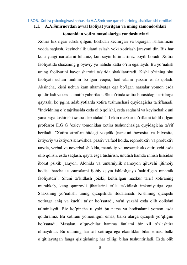 5 
 
I-BOB.  Xotira psixologiyasi sohasida A.A.Smirnov qarashlarining shakllanishi omillari 
1.1. A.A.Smirnovdan avval faoliyat yuritgan va uning zamondoshlari 
tomonidan xotira masalalariga yondoshuvlari 
Xotira biz ilgari idrok qilgan, boshdan kechirgan va bajargan ishlarimizni 
yodda saqlash, keyinchalik ulami eslash yoki xotirlash jarayoni dir. Biz har 
kuni yangi narsalarni bilamiz, kun sayin bilimlarimiz boyib boradi. Xotira 
faoliyatida shaxsning g’oyaviy yo’nalishi katta o’rin egallaydi. Bu yo’nalish 
uning faoliyatini hayot sharoiti ta'sirida shakllantiradi. Kishi o’zining shu 
faoliyati uchun muhim bo’lgan voqea, hodisalami yaxshi eslab qoladi. 
Aksincha, kishi uchun kam ahamiyatga ega bo’lgan narsalar yomon esda 
qoldiriladi va tezda unutib yuboriladi. Shu o’rinda xotira borasidagi ta'riflarga 
qaytsak, ko’pgina adabiyotlarda xotira tushunchasi quyidagicha ta'riflanadi. 
"Indvidning o’z tajribasida esda olib qolishi, esda saqlashi va keyinchalik uni 
yana esga tushirishi xotira deb ataladi". Lekin mazkur ta’riflami tahlil qilgan 
professor E.G G ’oziev tomonidan xotira tushunchasiga quyidagicha ta’rif 
beriladi. "Xotira atrof-muhitdagi voqelik (narsa)ni bevosita va bilvosita, 
ixtiyoriy va ixtiyorsiz ravishda, passiv va faol holda, reproduktiv va produktiv 
tarzda, verbal va noverbal shaklda, mantiqiy va mexanik aks ettiruvchi esda 
olib qolish, esda saqlash, qayta esga tushirish, unutish hamda rnnish hissidan 
iborat psixik jarayon. Alohida va umurniylik namoyon qiluvchi ijtimoiy 
hodisa barcha taassurotlami ijobiy qayta ishlashgayo 'naltirilgan mnemik 
faoliyatdir”. Shuni ta’kidlash joizki, keltirilgan mazkur ta:rif xotiraning 
murakkab, keng qamrovli jihatlarini to’la ta'kidlash imkoniyatiga ega. 
Shaxsning yo’nalishi uning qiziqishida ifodalanadi. Kishining qiziqishi 
xotiraga aniq va kuchli ta’sir ko’rsatadi, ya'ni yaxshi esda olib qolishni 
ta’minlaydi. Biz ko’pincha u yoki bu narsa va hodisalami yomon esda 
qoldiramiz. Bu xotirani yomonligini emas, balki ularga qiziqish yo’qligini 
ko’rsatadi. Masalan, o’quvchilar hamma fanlami bir xil o’zlashtira 
olmaydilar. Bu ulaming har xil xotiraga ega ekanliklar bilan emas, balki 
o’qitilayotgan fanga qiziqishning har xilligi bilan tushuntiriladi. Esda olib 
