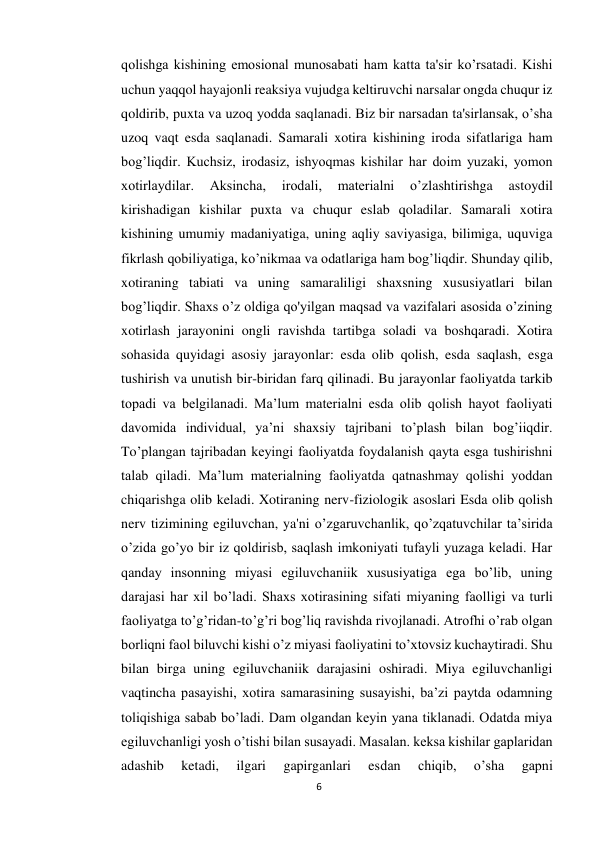 6 
 
qolishga kishining emosional munosabati ham katta ta'sir ko’rsatadi. Kishi 
uchun yaqqol hayajonli reaksiya vujudga keltiruvchi narsalar ongda chuqur iz 
qoldirib, puxta va uzoq yodda saqlanadi. Biz bir narsadan ta'sirlansak, o’sha 
uzoq vaqt esda saqlanadi. Samarali xotira kishining iroda sifatlariga ham 
bog’liqdir. Kuchsiz, irodasiz, ishyoqmas kishilar har doim yuzaki, yomon 
xotirlaydilar. 
Aksincha, 
irodali, 
materialni 
o’zlashtirishga 
astoydil 
kirishadigan kishilar puxta va chuqur eslab qoladilar. Samarali xotira 
kishining umumiy madaniyatiga, uning aqliy saviyasiga, bilimiga, uquviga 
fikrlash qobiliyatiga, ko’nikmaa va odatlariga ham bog’liqdir. Shunday qilib, 
xotiraning tabiati va uning samaraliligi shaxsning xususiyatlari bilan 
bog’liqdir. Shaxs o’z oldiga qo'yilgan maqsad va vazifalari asosida o’zining 
xotirlash jarayonini ongli ravishda tartibga soladi va boshqaradi. Xotira 
sohasida quyidagi asosiy jarayonlar: esda olib qolish, esda saqlash, esga 
tushirish va unutish bir-biridan farq qilinadi. Bu jarayonlar faoliyatda tarkib 
topadi va belgilanadi. Ma’lum materialni esda olib qolish hayot faoliyati 
davomida individual, ya’ni shaxsiy tajribani to’plash bilan bog’iiqdir. 
To’plangan tajribadan keyingi faoliyatda foydalanish qayta esga tushirishni 
talab qiladi. Ma’lum materialning faoliyatda qatnashmay qolishi yoddan 
chiqarishga olib keladi. Xotiraning nerv-fiziologik asoslari Esda olib qolish 
nerv tizimining egiluvchan, ya'ni o’zgaruvchanlik, qo’zqatuvchilar ta’sirida 
o’zida go’yo bir iz qoldirisb, saqlash imkoniyati tufayli yuzaga keladi. Har 
qanday insonning miyasi egiluvchaniik xususiyatiga ega bo’lib, uning 
darajasi har xil bo’ladi. Shaxs xotirasining sifati miyaning faolligi va turli 
faoliyatga to’g’ridan-to’g’ri bog’liq ravishda rivojlanadi. Atrofhi o’rab olgan 
borliqni faol biluvchi kishi o’z miyasi faoliyatini to’xtovsiz kuchaytiradi. Shu 
bilan birga uning egiluvchaniik darajasini oshiradi. Miya egiluvchanligi 
vaqtincha pasayishi, xotira samarasining susayishi, ba’zi paytda odamning 
toliqishiga sabab bo’ladi. Dam olgandan keyin yana tiklanadi. Odatda miya 
egiluvchanligi yosh o’tishi bilan susayadi. Masalan. keksa kishilar gaplaridan 
adashib 
ketadi, 
ilgari 
gapirganlari 
esdan 
chiqib, 
o’sha 
gapni 
