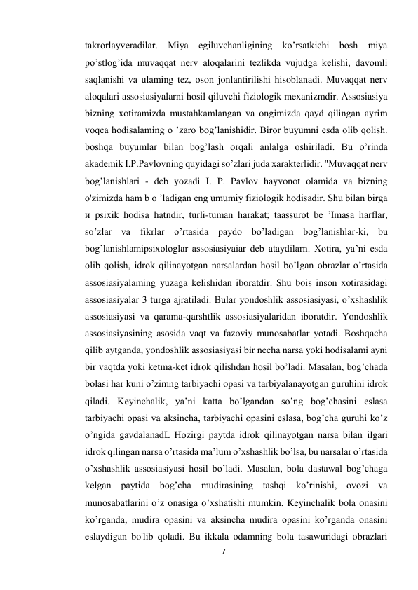 7 
 
takrorlayveradilar. Miya egiluvchanligining ko’rsatkichi bosh miya 
po’stlog’ida muvaqqat nerv aloqalarini tezlikda vujudga kelishi, davomli 
saqlanishi va ulaming tez, oson jonlantirilishi hisoblanadi. Muvaqqat nerv 
aloqalari assosiasiyalarni hosil qiluvchi fiziologik mexanizmdir. Assosiasiya 
bizning xotiramizda mustahkamlangan va ongimizda qayd qilingan ayrim 
voqea hodisalaming o ’zaro bog’lanishidir. Biror buyumni esda olib qolish. 
boshqa buyumlar bilan bog’lash orqali anlalga oshiriladi. Bu o’rinda 
akademik I.P.Pavlovning quyidagi so’zlari juda xarakterlidir. "Muvaqqat nerv 
bog’lanishlari - deb yozadi I. P. Pavlov hayvonot olamida va bizning 
o'zimizda ham b o ’ladigan eng umumiy fiziologik hodisadir. Shu bilan birga 
и psixik hodisa hatndir, turli-tuman harakat; taassurot be ’Imasa harflar, 
so’zlar va fikrlar о’rtasida paydo bo’ladigan bog’lanishlar-ki, bu 
bog’lanishlamipsixologlar assosiasiyaiar deb ataydilarn. Xotira, ya’ni esda 
olib qolish, idrok qilinayotgan narsalardan hosil bo’lgan obrazlar o’rtasida 
assosiasiyalaming yuzaga kelishidan iboratdir. Shu bois inson xotirasidagi 
assosiasiyalar 3 turga ajratiladi. Bular yondoshlik assosiasiyasi, o’xshashlik 
assosiasiyasi va qarama-qarshtlik assosiasiyalaridan iboratdir. Yondoshlik 
assosiasiyasining asosida vaqt va fazoviy munosabatlar yotadi. Boshqacha 
qilib aytganda, yondoshlik assosiasiyasi bir necha narsa yoki hodisalami ayni 
bir vaqtda yoki ketma-ket idrok qilishdan hosil bo’ladi. Masalan, bog’chada 
bolasi har kuni o’zimng tarbiyachi opasi va tarbiyalanayotgan guruhini idrok 
qiladi. Keyinchalik, ya’ni katta bo’lgandan so’ng bog’chasini eslasa 
tarbiyachi opasi va aksincha, tarbiyachi opasini eslasa, bog’cha guruhi ko’z 
o’ngida gavdalanadL Hozirgi paytda idrok qilinayotgan narsa bilan ilgari 
idrok qilingan narsa o’rtasida ma’lum o’xshashlik bo’lsa, bu narsalar o’rtasida 
o’xshashlik assosiasiyasi hosil bo’ladi. Masalan, bola dastawal bog’chaga 
kelgan paytida bog’cha mudirasining tashqi ko’rinishi, ovozi va 
munosabatlarini o’z onasiga o’xshatishi mumkin. Keyinchalik bola onasini 
ko’rganda, mudira opasini va aksincha mudira opasini ko’rganda onasini 
eslaydigan bo'lib qoladi. Bu ikkala odamning bola tasawuridagi obrazlari 
