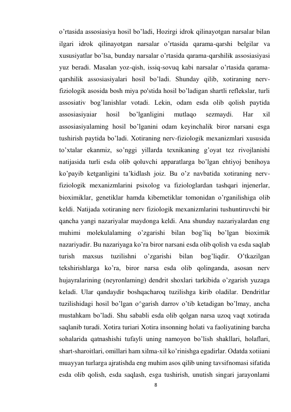 8 
 
o’rtasida assosiasiya hosil bo’ladi, Hozirgi idrok qilinayotgan narsalar bilan 
ilgari idrok qilinayotgan narsalar o’rtasida qarama-qarshi belgilar va 
xususiyatlar bo’lsa, bunday narsalar o’rtasida qarama-qarshilik assosiasiyasi 
yuz beradi. Masalan yoz-qish, issiq-sovuq kabi narsalar o’rtasida qarama-
qarshilik assosiasiyalari hosil bo’ladi. Shunday qilib, xotiraning nerv-
fiziologik asosida bosh miya po'stida hosil bo’ladigan shartli reflekslar, turli 
assosiativ bog’lanishlar votadi. Lekin, odam esda olib qolish paytida 
assosiasiyaiar 
hosil 
bo’lganligini 
mutlaqo 
sezmaydi. 
Har 
xil 
assosiasiyalaming hosil bo’lganini odam keyinchalik biror narsani esga 
tushirish paytida bo’ladi. Xotiraning nerv-fiziologik mexanizmlari xususida 
to’xtalar ekanmiz, so’nggi yillarda texnikaning g’oyat tez rivojlanishi 
natijasida turli esda olib qoluvchi apparatlarga bo’lgan ehtiyoj benihoya 
ko’payib ketganligini ta’kidlash joiz. Bu o’z navbatida xotiraning nerv-
fiziologik mexanizmlarini psixolog va fiziologlardan tashqari injenerlar, 
bioximiklar, genetiklar hamda kibemetiklar tomonidan o’rganilishiga olib 
keldi. Natijada xotiraning nerv fiziologik mexanizmlarini tushuntiruvchi bir 
qancha yangi nazariyalar maydonga keldi. Ana shunday nazariyalardan eng 
muhimi molekulalaming o’zgarishi bilan bog’liq bo’lgan bioximik 
nazariyadir. Bu nazariyaga ko’ra biror narsani esda olib qolish va esda saqlab 
turish 
maxsus 
tuzilishni 
o’zgarishi 
bilan 
bog’liqdir. 
O’tkazilgan 
tekshirishlarga ko’ra, biror narsa esda olib qolinganda, asosan nerv 
hujayralarining (neyronlaming) dendrit shoxlari tarkibida o’zgarish yuzaga 
keladi. Ular qandaydir boshqacharoq tuzilishga kirib oladilar. Dendritlar 
tuzilishidagi hosil bo’lgan o^garish darrov o’tib ketadigan bo’lmay, ancha 
mustahkam bo’ladi. Shu sababli esda olib qolgan narsa uzoq vaqt xotirada 
saqlanib turadi. Xotira turiari Xotira insonning holati va faoliyatining barcha 
sohalarida qatnashishi tufayli uning namoyon bo’lish shakllari, holaflari, 
shart-sharoitlari, omillari ham xilma-xil ko’rinishga egadirlar. Odatda xotiiani 
muayyan turlarga ajratishda eng muhim asos qilib uning tavsifnomasi sifatida 
esda olib qolish, esda saqlash, esga tushirish, unutish singari jarayonlami 
