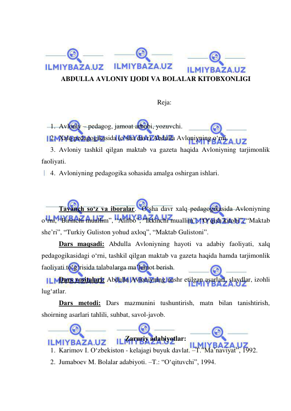  
 
 
 
 
 
ABDULLA AVLONIY IJODI VA BOLALAR KITOBXONLIGI 
  
Reja: 
 
1. Avloniy – pedagog, jamoat arbobi, yozuvchi.  
2. Xalq pedagogikasida (o‘sha davr) Abdulla Avloniyning o‘rni.  
3. Avloniy tashkil qilgan maktab va gazeta haqida Avloniyning tarjimonlik 
faoliyati. 
4. Avloniyning pedagogika sohasida amalga oshirgan ishlari.  
  
  
Tayanch so‘z va iboralar.  O‘sha davr xalq pedagogikasida Avloniyning 
o‘rni, “Birinchi muallim”, “Alifbo”, “Ikkinchi muallim”, “O‘qish kitobi”, “Maktab 
she’ri”, “Turkiy Guliston yohud axloq”, “Maktab Gulistoni”. 
Dars maqsadi: Abdulla Avloniyning hayoti va adabiy faoliyati, xalq 
pedagogikasidagi o‘rni, tashkil qilgan maktab va gazeta haqida hamda tarjimonlik 
faoliyati to‘g‘risida talabalarga ma’lumot berish.   
Dars vositalari: Abdulla Avloniyning nashr etilgan asarlari, slaydlar, izohli 
lug‘atlar. 
Dars mеtodi: Dars mazmunini tushuntirish, matn bilan tanishtirish, 
shoirning asarlari tahlili, suhbat, savol-javob. 
 
Zaruriy adabiyotlar: 
1. Karimov I. O‘zbekiston - kelajagi buyuk davlat. –T.”Ma’naviyat”, 1992. 
2. Jumaboev M. Bolalar adabiyoti. –T.: “O‘qituvchi”, 1994. 
