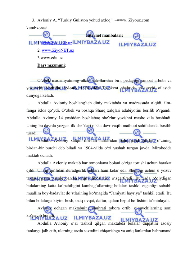  
 
3. Avloniy A. “Turkiy Guliston yohud axloq”. –www. Ziyouz.com 
kutubxonasi. 
Internet manbalari: 
1. www.pedagog.uz 
2. www.ZiyoNET.uz 
3.www.edu.uz 
Dars mazmuni:  
 
O‘zbek madaniyatining ulkan vakillaridan biri, pedagog, jamoat arbobi va 
yozuvchi Abdulla Avloniy 1878-yilda Toshkent shahrida to‘quvchi oilasida 
dunyoga keladi.  
Abdulla Avloniy boshlang‘ich diniy maktabda va madrassada o‘qidi, ilm-
fanga ixlos qo‘ydi. O‘zbek va boshqa Sharq xalqlari adabiyotini berilib o‘rgandi. 
Abdulla Avloniy 14 yoshidan boshlaboq she’rlar yozishni mashq qila boshladi. 
Uning bu davrda yozgan ilk she’rlari o‘sha davr vaqtli matbuot sahifalarida bosilib 
turadi.  
Abdulla Avloniy xalqni ilm-fan nurlaridan bahramand qilishni o‘zining 
birdan-bir burchi deb biladi va 1904-yilda o‘zi yashab turgan joyda, Mirobodda 
maktab ochadi.  
Abdulla Avloniy maktab har tomonlama bolani o‘ziga tortishi uchun harakat 
qildi. Uning qo‘lidan duradgorlik ishlari ham kelar edi. Shuning uchun u yozuv 
taxtasi, parta yasab, barcha o‘quv jihozlarini o‘zgartiradi. Bu erda o‘qiydigan 
bolalarning katta-ko‘pchiligini kambag‘allarning bolalari tashkil etganligi sababli 
muallim boy-badavlat do‘stlarining ko‘magida “Jamiyati hayriya” tashkil etadi. Bu 
bilan bolalarga kiyim-bosh, oziq-ovqat, daftar, qalam bepul bo‘lishini ta’minlaydi. 
Avloniy ochgan maktabning shuhrati tobora ortib, o‘quvchilarning soni 
ko‘payib boradi. 
Abdulla Avloniy o‘zi tashkil qilgan maktabda bolalar diqqatini asosiy 
fanlarga jalb etib, ularning tezda savodini chiqarishga va aniq fanlardan bahramand 
