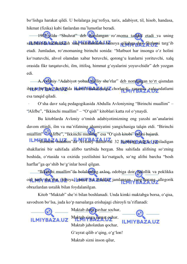  
 
bo‘lishga harakat qildi. U bolalarga jug‘rofiya, tarix, adabiyot, til, hisob, handasa, 
hikmat (fizika) kabi fanlardan ma’lumotlar beradi. 
1907-yilda “Shuhrat” deb nomlangan ro‘znoma tashkil etadi va uning 
sahifalarida mehnatkash xalq manfaatlarini himoya qilishga doir fikrlarni targ‘ib 
etadi. Jumladan, ro‘znomaning birinchi sonida: “Matbuot har insonga o‘z holini 
ko‘rsatuvchi, ahvol olamdan xabar beruvchi, qorong‘u kunlarni yorituvchi, xalq 
orasida fikr tarqatuvchi, ilm, ittifoq, himmat g‘oyalarini yoyuvchidir” deb yozgan 
edi.    
A.Avloniy “Adabiyot yohud milliy she’rlar” deb nomlangan to‘rt qismdan 
iborat bo‘lgan darsligida maorif-madaniyatga chorlaydi, yaramas xulq-odatlarni 
esa tanqid qiladi.  
O‘sha davr xalq pedagogikasida Abdulla Avloniyning “Birinchi muallim” – 
“Alifbe”, “Ikkinchi muallim” – “O‘qish” kitoblari katta rol o‘ynaydi. 
Bu kitoblarda Avloniy o‘tmish adabiyotimizning eng yaxshi an’analarini 
davom ettirdi, ilm va ma’rifatning ahamiyatini yangichasiga talqin etdi. “Birinchi 
muallim” – “Alifbe”, “Ikkinchi muallim” esa “O‘qish kitobi” rolini bajardi.  
“Birinchi muallim”da Avloniy dastavval 32 harfning yolg‘iz yoziladigan 
shakllarini bir sahifada alifbo tartibida bergan. Shu sahifada alifning so‘zning 
boshida, o‘rtasida va oxirida yozilishini ko‘rsatgach, so‘ng alifni barcha “bosh 
harflar”ga qo‘shib bo‘g‘inlar hosil qilgan. 
“Ikkinchi muallim”da bolalarning axloq, odobiga doir, halollik va poklikka 
oid turli she’rlar, hikoya, masal va ertaklar jamlangan, rang-barang allegorik 
obrazlardan ustalik bilan foydalanilgan.  
Kitob “Maktab” she’ri bilan boshlanadi. Unda kimki maktabga borsa, o‘qisa, 
savodxon bo‘lsa, juda ko‘p narsalarga erishajagi chiroyli ta’riflanadi: 
 
 
 
Maktab duru gavhar sochar, 
 
 
 
Maktab sizga jannat ochar, 
 
 
 
Maktab jaholatdan qochar, 
 
 
 
G‘ayrat qilib o‘qing, o‘g‘lon! 
 
 
 
Maktab sizni inson qilur, 
